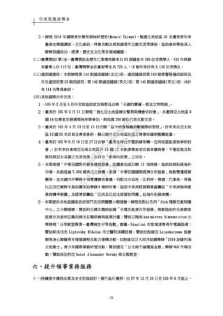行政院施政報告
26
３３３３、、、、辦理辦理辦理辦理 2016201620162016 年國際青年菁英領袖研年國際青年菁英領袖研年國際青年菁英領袖研年國際青年菁英領袖研習班習班習班習班(Mosaic Taiwan)(Mosaic Taiwan)(Mosaic Taiwan)(Mosaic Taiwan)，，，，甄選北美地區甄選北美地區甄選北美地區甄選北美地區 30303030 名優秀青年來名優秀青年來名優秀青年來名優秀青年來
臺參加專題講座臺參加專題講座臺參加專題講座臺參加專題講座、、、、文化參訪文化參訪文化參訪文化參訪、、、、拜會活動及與我國青年互動交流等課程拜會活動及與我國青年互動交流等課程拜會活動及與我國青年互動交流等課程拜會活動及與我國青年互動交流等課程，，，，協助參訓學員深入協助參訓學員深入協助參訓學員深入協助參訓學員深入
瞭解我國政治瞭解我國政治瞭解我國政治瞭解我國政治、、、、經濟經濟經濟經濟、、、、歷史及文化等各領域議題歷史及文化等各領域議題歷史及文化等各領域議題歷史及文化等各領域議題。。。。
((((二二二二))))臺灣獎助臺灣獎助臺灣獎助臺灣獎助((((學學學學))))金金金金：：：：臺灣獎臺灣獎臺灣獎臺灣獎助助助助金金金金歷年已累積核錄來自歷年已累積核錄來自歷年已累積核錄來自歷年已累積核錄來自 63636363 個國家共個國家共個國家共個國家共 560560560560 位受獎學人位受獎學人位受獎學人位受獎學人，，，，105105105105 年核錄年核錄年核錄年核錄
來臺學人計來臺學人計來臺學人計來臺學人計 110110110110 位位位位；；；；臺灣獎學金臺灣獎學金臺灣獎學金臺灣獎學金在臺留學生共在臺留學生共在臺留學生共在臺留學生共 725725725725 人人人人，，，，10101010 餘年來計有餘年來計有餘年來計有餘年來計有 2,1362,1362,1362,136 位受獎生位受獎生位受獎生位受獎生。。。。
((((三三三三))))遠朋國建班遠朋國建班遠朋國建班遠朋國建班：：：：本期辦理第本期辦理第本期辦理第本期辦理第 144144144144 期遠朋國建期遠朋國建期遠朋國建期遠朋國建((((法文法文法文法文))))班班班班、、、、遠朋國建班第遠朋國建班第遠朋國建班第遠朋國建班第 143143143143 期軍警階層西語班及期軍警階層西語班及期軍警階層西語班及期軍警階層西語班及
外交遠朋班第外交遠朋班第外交遠朋班第外交遠朋班第 23232323 期西語班期西語班期西語班期西語班，，，，第第第第 142142142142 期遠朋國建期遠朋國建期遠朋國建期遠朋國建((((英文英文英文英文))))班班班班、、、、第第第第 145145145145 期遠朋國建期遠朋國建期遠朋國建期遠朋國建((((英文英文英文英文))))班班班班，，，，共計共計共計共計
有有有有 114114114114 名學員參訓名學員參訓名學員參訓名學員參訓。。。。
((((四四四四))))其他國際合作交流其他國際合作交流其他國際合作交流其他國際合作交流：：：：
１１１１、、、、105105105105 年年年年 2222 月至月至月至月至 5555 月外交部協助故宮與教廷合辦月外交部協助故宮與教廷合辦月外交部協助故宮與教廷合辦月外交部協助故宮與教廷合辦「「「「天國的寶藏天國的寶藏天國的寶藏天國的寶藏－－－－教廷文物特展教廷文物特展教廷文物特展教廷文物特展」。」。」。」。
２２２２、、、、臺美於臺美於臺美於臺美於 105105105105 年年年年 3333 月月月月 11111111 日辦理日辦理日辦理日辦理「「「「強化亞太地區婦女繁榮與機會研討會強化亞太地區婦女繁榮與機會研討會強化亞太地區婦女繁榮與機會研討會強化亞太地區婦女繁榮與機會研討會」，」，」，」，共邀得亞太地區共邀得亞太地區共邀得亞太地區共邀得亞太地區 9999
國國國國 14141414 位專家及婦運領袖來華參加位專家及婦運領袖來華參加位專家及婦運領袖來華參加位專家及婦運領袖來華參加，，，，與我國與我國與我國與我國 200200200200 餘位代表互動交流餘位代表互動交流餘位代表互動交流餘位代表互動交流。。。。
３３３３、、、、臺美於臺美於臺美於臺美於 105105105105 年年年年 4444 月月月月 13131313 日至日至日至日至 15151515 日合辦日合辦日合辦日合辦「「「「茲卡病毒檢驗診斷國際研習班茲卡病毒檢驗診斷國際研習班茲卡病毒檢驗診斷國際研習班茲卡病毒檢驗診斷國際研習班」，」，」，」，計有來自亞太地計有來自亞太地計有來自亞太地計有來自亞太地
區區區區 12121212 國國國國 25252525 名官員及專家參訓名官員及專家參訓名官員及專家參訓名官員及專家參訓，，，，藉以提升亞太地區防疫之專業知識與整體能量藉以提升亞太地區防疫之專業知識與整體能量藉以提升亞太地區防疫之專業知識與整體能量藉以提升亞太地區防疫之專業知識與整體能量。。。。
４４４４、、、、臺美於臺美於臺美於臺美於 105105105105 年年年年 6666 月月月月 16161616 日至日至日至日至 17171717 日日日日合辦合辦合辦合辦「「「「臺美全球合作暨訓練架構臺美全球合作暨訓練架構臺美全球合作暨訓練架構臺美全球合作暨訓練架構－－－－亞洲地區能源效率研討亞洲地區能源效率研討亞洲地區能源效率研討亞洲地區能源效率研討
會會會會」，」，」，」，計有來自東南亞及南太地區共計有來自東南亞及南太地區共計有來自東南亞及南太地區共計有來自東南亞及南太地區共 10101010 國國國國 17171717 名能源專家或官員來臺與會名能源專家或官員來臺與會名能源專家或官員來臺與會名能源專家或官員來臺與會，，，，不僅促進及拓不僅促進及拓不僅促進及拓不僅促進及拓
展我與亞太各國之交流效果展我與亞太各國之交流效果展我與亞太各國之交流效果展我與亞太各國之交流效果，，，，亦符合亦符合亦符合亦符合「「「「新南向政策新南向政策新南向政策新南向政策」」」」之宗旨之宗旨之宗旨之宗旨。。。。
５５５５、、、、本期委請本期委請本期委請本期委請「「「「中華民國對外貿易發展協會中華民國對外貿易發展協會中華民國對外貿易發展協會中華民國對外貿易發展協會」」」」組團參加或自辦組團參加或自辦組團參加或自辦組團參加或自辦 12121212 項商展項商展項商展項商展，，，，協助我商拓展海外協助我商拓展海外協助我商拓展海外協助我商拓展海外
市場市場市場市場，，，，共創造逾共創造逾共創造逾共創造逾 7,0007,0007,0007,000 萬美元之商機萬美元之商機萬美元之商機萬美元之商機；；；；委請委請委請委請「「「「中華民國國際經濟合作協會中華民國國際經濟合作協會中華民國國際經濟合作協會中華民國國際經濟合作協會」」」」推動雙邊經貿推動雙邊經貿推動雙邊經貿推動雙邊經貿
關係關係關係關係，，，，並在國內外舉辦並在國內外舉辦並在國內外舉辦並在國內外舉辦 9999 場雙邊聯席會議場雙邊聯席會議場雙邊聯席會議場雙邊聯席會議，，，，另配合沙烏地另配合沙烏地另配合沙烏地另配合沙烏地、、、、比利時比利時比利時比利時、、、、德國德國德國德國、、、、巴拿馬巴拿馬巴拿馬巴拿馬、、、、哥倫哥倫哥倫哥倫
比亞及巴爾幹半島訪團來訪舉辦比亞及巴爾幹半島訪團來訪舉辦比亞及巴爾幹半島訪團來訪舉辦比亞及巴爾幹半島訪團來訪舉辦 6666 場研討會場研討會場研討會場研討會；；；；協助中美洲經貿辦事處籌組協助中美洲經貿辦事處籌組協助中美洲經貿辦事處籌組協助中美洲經貿辦事處籌組「「「「中美洲咖啡產中美洲咖啡產中美洲咖啡產中美洲咖啡產
業商機業商機業商機業商機考察團考察團考察團考察團」」」」及經濟部籌組及經濟部籌組及經濟部籌組及經濟部籌組「「「「巴西及巴拉圭經貿訪問團巴西及巴拉圭經貿訪問團巴西及巴拉圭經貿訪問團巴西及巴拉圭經貿訪問團」」」」赴海外拓展商機赴海外拓展商機赴海外拓展商機赴海外拓展商機。。。。
６６６６、、、、本期提供各地區國家政府部門及民間團體小額援贈本期提供各地區國家政府部門及民間團體小額援贈本期提供各地區國家政府部門及民間團體小額援贈本期提供各地區國家政府部門及民間團體小額援贈：：：：辦理我對以色列辦理我對以色列辦理我對以色列辦理我對以色列「「「「AlehAlehAlehAleh 殘障兒童照護殘障兒童照護殘障兒童照護殘障兒童照護
中心中心中心中心」」」」之小額援贈之小額援贈之小額援贈之小額援贈；；；；贊助約旦婦女職訓組織贊助約旦婦女職訓組織贊助約旦婦女職訓組織贊助約旦婦女職訓組織「「「「水電及能源合作協會水電及能源合作協會水電及能源合作協會水電及能源合作協會」」」」推動協助約旦貧窮家推動協助約旦貧窮家推動協助約旦貧窮家推動協助約旦貧窮家
庭婦女及敘利亞難民婦女在職訓練與就業計畫庭婦女及敘利亞難民婦女在職訓練與就業計畫庭婦女及敘利亞難民婦女在職訓練與就業計畫庭婦女及敘利亞難民婦女在職訓練與就業計畫；；；；贊助立陶宛贊助立陶宛贊助立陶宛贊助立陶宛 kazimieras Simonaviciuskazimieras Simonaviciuskazimieras Simonaviciuskazimieras Simonavicius 大大大大
學辦理學辦理學辦理學辦理「「「「分享歐盟專業分享歐盟專業分享歐盟專業分享歐盟專業－－－－臺灣兩性平等指數臺灣兩性平等指數臺灣兩性平等指數臺灣兩性平等指數」」」」會議會議會議會議、、、、SiauliaiSiauliaiSiauliaiSiauliai 市家境清寒青年電腦設備市家境清寒青年電腦設備市家境清寒青年電腦設備市家境清寒青年電腦設備；；；；
贊助斯洛伐克贊助斯洛伐克贊助斯洛伐克贊助斯洛伐克 Liptovsky MikulasLiptovsky MikulasLiptovsky MikulasLiptovsky Mikulas 市立醫院添購設備市立醫院添購設備市立醫院添購設備市立醫院添購設備；；；；贊助拉脫維亞贊助拉脫維亞贊助拉脫維亞贊助拉脫維亞 LejaskurzemLejaskurzemLejaskurzemLejaskurzemeeee 協會協會協會協會
辦理身心障礙青年復健課程及能力建構活動辦理身心障礙青年復健課程及能力建構活動辦理身心障礙青年復健課程及能力建構活動辦理身心障礙青年復健課程及能力建構活動、、、、拉脫維亞泛大西洋組織舉辦拉脫維亞泛大西洋組織舉辦拉脫維亞泛大西洋組織舉辦拉脫維亞泛大西洋組織舉辦「「「「2016201620162016 波羅的海波羅的海波羅的海波羅的海
大地衛士大地衛士大地衛士大地衛士」」」」青少年國際事務研習活動青少年國際事務研習活動青少年國際事務研習活動青少年國際事務研習活動；；；；贊助捷克贊助捷克贊助捷克贊助捷克「「「「公元兩千論壇基金會公元兩千論壇基金會公元兩千論壇基金會公元兩千論壇基金會」」」」舉辦舉辦舉辦舉辦 NGONGONGONGO 市場活市場活市場活市場活
動動動動；；；；贊助保加利亞贊助保加利亞贊助保加利亞贊助保加利亞 Saint Alexander NevskySaint Alexander NevskySaint Alexander NevskySaint Alexander Nevsky 東正教教堂東正教教堂東正教教堂東正教教堂。。。。
六六六六、、、、提升領事業務服務提升領事業務服務提升領事業務服務提升領事業務服務
((((一一一一))))持續提升護照品質及安全防偽設計持續提升護照品質及安全防偽設計持續提升護照品質及安全防偽設計持續提升護照品質及安全防偽設計：：：：發行晶片護照發行晶片護照發行晶片護照發行晶片護照，，，，自自自自 97979797 年年年年 12121212 月月月月 29292929 日至日至日至日至 105105105105 年年年年 6666 月底止月底止月底止月底止，，，，
行
政
院
行
政
院
第
3512次
院
會
會
議
5675B3513DD000D7
 