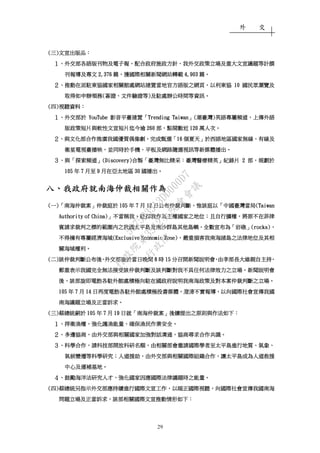 外 交
29
((((三三三三))))文宣出版品文宣出版品文宣出版品文宣出版品：：：：
１１１１、、、、外交部各語版刊物及電子報外交部各語版刊物及電子報外交部各語版刊物及電子報外交部各語版刊物及電子報，，，，配合政府施政方針配合政府施政方針配合政府施政方針配合政府施政方針、、、、我外交政策立場及重大文宣議題等計撰我外交政策立場及重大文宣議題等計撰我外交政策立場及重大文宣議題等計撰我外交政策立場及重大文宣議題等計撰
刊報導及專文刊報導及專文刊報導及專文刊報導及專文 2,3762,3762,3762,376 篇篇篇篇，，，，獲國獲國獲國獲國際相關新聞網站轉載際相關新聞網站轉載際相關新聞網站轉載際相關新聞網站轉載 4,9034,9034,9034,903 篇篇篇篇。。。。
２２２２、、、、推動在派駐東協國家相關館處網站建置當地官方語版之網頁推動在派駐東協國家相關館處網站建置當地官方語版之網頁推動在派駐東協國家相關館處網站建置當地官方語版之網頁推動在派駐東協國家相關館處網站建置當地官方語版之網頁，，，，以利東協以利東協以利東協以利東協 10101010 國民眾瀏覽及國民眾瀏覽及國民眾瀏覽及國民眾瀏覽及
取得如申辦領務取得如申辦領務取得如申辦領務取得如申辦領務((((簽證簽證簽證簽證、、、、文件驗證等文件驗證等文件驗證等文件驗證等))))及駐處辦公時間等資訊及駐處辦公時間等資訊及駐處辦公時間等資訊及駐處辦公時間等資訊。。。。
((((四四四四))))視聽資料視聽資料視聽資料視聽資料：：：：
１１１１、、、、外交部於外交部於外交部於外交部於 YouTubeYouTubeYouTubeYouTube 影音平臺建置影音平臺建置影音平臺建置影音平臺建置「「「「Trending TaiwanTrending TaiwanTrending TaiwanTrending Taiwan」」」」((((潮臺灣潮臺灣潮臺灣潮臺灣))))英語專屬頻道英語專屬頻道英語專屬頻道英語專屬頻道，，，，上傳外語上傳外語上傳外語上傳外語
版政策短片與軟性文宣短片迄今逾版政策短片與軟性文宣短片迄今逾版政策短片與軟性文宣短片迄今逾版政策短片與軟性文宣短片迄今逾 260260260260 部部部部，，，，點閱數近點閱數近點閱數近點閱數近 120120120120 萬人次萬人次萬人次萬人次。。。。
２２２２、、、、與文化部合作推廣我國優質偶像劇與文化部合作推廣我國優質偶像劇與文化部合作推廣我國優質偶像劇與文化部合作推廣我國優質偶像劇，，，，完成甄選完成甄選完成甄選完成甄選「「「「16161616 個夏天個夏天個夏天個夏天」」」」於西語地區國家無線於西語地區國家無線於西語地區國家無線於西語地區國家無線、、、、有線及有線及有線及有線及
衛星電視臺播映衛星電視臺播映衛星電視臺播映衛星電視臺播映，，，，並同時於手機並同時於手機並同時於手機並同時於手機、、、、平板及網路隨選視訊等新媒體播出平板及網路隨選視訊等新媒體播出平板及網路隨選視訊等新媒體播出平板及網路隨選視訊等新媒體播出。。。。
３３３３、、、、與與與與「「「「探索頻道探索頻道探索頻道探索頻道」」」」(Discovery)(Discovery)(Discovery)(Discovery)合製合製合製合製「「「「臺灣無比精采臺灣無比精采臺灣無比精采臺灣無比精采：：：：臺灣醫療精英臺灣醫療精英臺灣醫療精英臺灣醫療精英」」」」紀錄片紀錄片紀錄片紀錄片 2222 部部部部，，，，規劃於規劃於規劃於規劃於
105105105105 年年年年 7777 月至月至月至月至 9999 月在亞太地區月在亞太地區月在亞太地區月在亞太地區 30303030 國播出國播出國播出國播出。。。。
八八八八、、、、我政府就南海仲裁相關作為我政府就南海仲裁相關作為我政府就南海仲裁相關作為我政府就南海仲裁相關作為
((((一一一一))))「「「「南海仲裁案南海仲裁案南海仲裁案南海仲裁案」」」」仲裁庭於仲裁庭於仲裁庭於仲裁庭於 105105105105 年年年年 7777 月月月月 12121212 日公布仲裁判斷日公布仲裁判斷日公布仲裁判斷日公布仲裁判斷，，，，惟該庭以惟該庭以惟該庭以惟該庭以「「「「中國臺灣當局中國臺灣當局中國臺灣當局中國臺灣當局(Taiwan(Taiwan(Taiwan(Taiwan
Authority of China)Authority of China)Authority of China)Authority of China)」」」」不當稱我不當稱我不當稱我不當稱我，，，，貶抑我作為主權國家之地位貶抑我作為主權國家之地位貶抑我作為主權國家之地位貶抑我作為主權國家之地位；；；；且自行擴權且自行擴權且自行擴權且自行擴權，，，，將原不在菲律將原不在菲律將原不在菲律將原不在菲律
賓請求裁判之標的範圍內之我國太平島及南沙群島其他島嶼賓請求裁判之標的範圍內之我國太平島及南沙群島其他島嶼賓請求裁判之標的範圍內之我國太平島及南沙群島其他島嶼賓請求裁判之標的範圍內之我國太平島及南沙群島其他島嶼，，，，全數宣布為全數宣布為全數宣布為全數宣布為「「「「岩礁岩礁岩礁岩礁」」」」(rocks)(rocks)(rocks)(rocks)，，，，
不得擁有專屬經濟海域不得擁有專屬經濟海域不得擁有專屬經濟海域不得擁有專屬經濟海域(Exclusive Economic Zon(Exclusive Economic Zon(Exclusive Economic Zon(Exclusive Economic Zone)e)e)e)，，，，嚴重損害我南海諸島之法律地位及其相嚴重損害我南海諸島之法律地位及其相嚴重損害我南海諸島之法律地位及其相嚴重損害我南海諸島之法律地位及其相
關海域權利關海域權利關海域權利關海域權利。。。。
((((二二二二))))該仲裁判斷公布後該仲裁判斷公布後該仲裁判斷公布後該仲裁判斷公布後，，，，外交部旋於當日晚間外交部旋於當日晚間外交部旋於當日晚間外交部旋於當日晚間 8888 時時時時 15151515 分召開新聞說明會分召開新聞說明會分召開新聞說明會分召開新聞說明會，，，，由李部長大維親自主持由李部長大維親自主持由李部長大維親自主持由李部長大維親自主持，，，，
鄭重表示我國完全無法接受該仲裁判斷及該判斷對我不具任何法律效力之立場鄭重表示我國完全無法接受該仲裁判斷及該判斷對我不具任何法律效力之立場鄭重表示我國完全無法接受該仲裁判斷及該判斷對我不具任何法律效力之立場鄭重表示我國完全無法接受該仲裁判斷及該判斷對我不具任何法律效力之立場。。。。新聞說明會新聞說明會新聞說明會新聞說明會
後後後後，，，，該部旋即電飭各駐外館處積極向駐在國政府說明我南海政策及對本案仲裁判斷之立場該部旋即電飭各駐外館處積極向駐在國政府說明我南海政策及對本案仲裁判斷之立場該部旋即電飭各駐外館處積極向駐在國政府說明我南海政策及對本案仲裁判斷之立場該部旋即電飭各駐外館處積極向駐在國政府說明我南海政策及對本案仲裁判斷之立場。。。。
105105105105 年年年年 7777 月月月月 14141414 日再度電飭各駐外館處積極投書媒體日再度電飭各駐外館處積極投書媒體日再度電飭各駐外館處積極投書媒體日再度電飭各駐外館處積極投書媒體，，，，澄清不實報導澄清不實報導澄清不實報導澄清不實報導，，，，以向國際社會宣傳我國以向國際社會宣傳我國以向國際社會宣傳我國以向國際社會宣傳我國
南海議題立場及正當訴求南海議題立場及正當訴求南海議題立場及正當訴求南海議題立場及正當訴求。。。。
((((三三三三))))蔡總統嗣於蔡總統嗣於蔡總統嗣於蔡總統嗣於 105105105105 年年年年 7777 月月月月 19191919 日就日就日就日就「「「「南海仲裁案南海仲裁案南海仲裁案南海仲裁案」」」」後續提出之原則與作法如下後續提出之原則與作法如下後續提出之原則與作法如下後續提出之原則與作法如下：：：：
１１１１、、、、捍衛漁權捍衛漁權捍衛漁權捍衛漁權，，，，強化護強化護強化護強化護漁能量漁能量漁能量漁能量，，，，確保漁民作業安全確保漁民作業安全確保漁民作業安全確保漁民作業安全。。。。
２２２２、、、、多邊協商多邊協商多邊協商多邊協商，，，，由外交部與相關國家加強對話溝通由外交部與相關國家加強對話溝通由外交部與相關國家加強對話溝通由外交部與相關國家加強對話溝通，，，，協商尋求合作共識協商尋求合作共識協商尋求合作共識協商尋求合作共識。。。。
３３３３、、、、科學合作科學合作科學合作科學合作，，，，請科技部開放科研名額請科技部開放科研名額請科技部開放科研名額請科技部開放科研名額，，，，由相關部會邀請國際學者至太平島進行地質由相關部會邀請國際學者至太平島進行地質由相關部會邀請國際學者至太平島進行地質由相關部會邀請國際學者至太平島進行地質、、、、氣象氣象氣象氣象、、、、
氣候變遷等科學研究氣候變遷等科學研究氣候變遷等科學研究氣候變遷等科學研究；；；；人道援助人道援助人道援助人道援助，，，，由外交部與相關國際組織合作由外交部與相關國際組織合作由外交部與相關國際組織合作由外交部與相關國際組織合作，，，，讓太平島成為人道救援讓太平島成為人道救援讓太平島成為人道救援讓太平島成為人道救援
中心及運補基地中心及運補基地中心及運補基地中心及運補基地。。。。
４４４４、、、、鼓勵海洋法研究人才鼓勵海洋法研究人才鼓勵海洋法研究人才鼓勵海洋法研究人才，，，，強化國家因應國際法律議題時之能量強化國家因應國際法律議題時之能量強化國家因應國際法律議題時之能量強化國家因應國際法律議題時之能量。。。。
((((四四四四))))蔡總統另指示外交部應持續進行國際文宣工作蔡總統另指示外交部應持續進行國際文宣工作蔡總統另指示外交部應持續進行國際文宣工作蔡總統另指示外交部應持續進行國際文宣工作，，，，以端正國際視聽以端正國際視聽以端正國際視聽以端正國際視聽，，，，向國際社會宣傳我國南海向國際社會宣傳我國南海向國際社會宣傳我國南海向國際社會宣傳我國南海
問題立場及正當訴求問題立場及正當訴求問題立場及正當訴求問題立場及正當訴求，，，，該部相關國際文宣推動情形如下該部相關國際文宣推動情形如下該部相關國際文宣推動情形如下該部相關國際文宣推動情形如下：：：：
行
政
院
行
政
院
第
3512次
院
會
會
議
5675B3513DD000D7
 