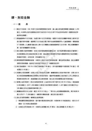 財政金融
41
肆、財政金融肆、財政金融肆、財政金融肆、財政金融
一一一一、、、、國國國國 庫庫庫庫
((((一一一一))))健全中央財政健全中央財政健全中央財政健全中央財政：：：：104104104104 年度中央政府總預算執行結果年度中央政府總預算執行結果年度中央政府總預算執行結果年度中央政府總預算執行結果，，，，歲入歲出差短較預算數大幅縮減歲入歲出差短較預算數大幅縮減歲入歲出差短較預算數大幅縮減歲入歲出差短較預算數大幅縮減 1,4791,4791,4791,479
億元億元億元億元。。。。未來將以每年度債務成長率不高於未來將以每年度債務成長率不高於未來將以每年度債務成長率不高於未來將以每年度債務成長率不高於前前前前 3333 年年年年名目名目名目名目 GDPGDPGDPGDP 平均成長率為原則平均成長率為原則平均成長率為原則平均成長率為原則，，，，落實財政紀律落實財政紀律落實財政紀律落實財政紀律，，，，
維持財政穩健維持財政穩健維持財政穩健維持財政穩健。。。。
((((二二二二))))精進國庫集中支付效能精進國庫集中支付效能精進國庫集中支付效能精進國庫集中支付效能：：：：為提升集中支付作業效能為提升集中支付作業效能為提升集中支付作業效能為提升集中支付作業效能，，，，建置中央政府各機關申辦員工薪津代扣建置中央政府各機關申辦員工薪津代扣建置中央政府各機關申辦員工薪津代扣建置中央政府各機關申辦員工薪津代扣
款代繳作業申請書款代繳作業申請書款代繳作業申請書款代繳作業申請書、、、、國庫電子支付系統及電子郵件系統帳號權限等國庫電子支付系統及電子郵件系統帳號權限等國庫電子支付系統及電子郵件系統帳號權限等國庫電子支付系統及電子郵件系統帳號權限等 eeee 化處理機制化處理機制化處理機制化處理機制，，，，積極積極積極積極推動推動推動推動
17171717 項稅費項稅費項稅費項稅費 eeee 化彙總代繳及納入集中支付機關全面實施國庫電子支付作業化彙總代繳及納入集中支付機關全面實施國庫電子支付作業化彙總代繳及納入集中支付機關全面實施國庫電子支付作業化彙總代繳及納入集中支付機關全面實施國庫電子支付作業，，，，簡化相關機關作簡化相關機關作簡化相關機關作簡化相關機關作
業業業業，，，，提升跨機關間行政效能提升跨機關間行政效能提升跨機關間行政效能提升跨機關間行政效能。。。。
((((三三三三))))建立債務分級管理機制建立債務分級管理機制建立債務分級管理機制建立債務分級管理機制：：：：依地方政府依地方政府依地方政府依地方政府提提提提報債務負擔概況表報債務負擔概況表報債務負擔概況表報債務負擔概況表，，，，按月監管債務流量及存量情形按月監管債務流量及存量情形按月監管債務流量及存量情形按月監管債務流量及存量情形，，，，
依長期債務比率分級結果從預依長期債務比率分級結果從預依長期債務比率分級結果從預依長期債務比率分級結果從預((((決決決決))))算算算算、、、、資金調度及開源節流等面向積極管控地方政府債務資金調度及開源節流等面向積極管控地方政府債務資金調度及開源節流等面向積極管控地方政府債務資金調度及開源節流等面向積極管控地方政府債務，，，，
俾達提早預防俾達提早預防俾達提早預防俾達提早預防、、、、及時改善及時改善及時改善及時改善、、、、即刻處理之效即刻處理之效即刻處理之效即刻處理之效。。。。
((((四四四四))))辦理債務管理輔導座談會辦理債務管理輔導座談會辦理債務管理輔導座談會辦理債務管理輔導座談會：：：：本期至本期至本期至本期至 4444 個地方政府辦理座談會個地方政府辦理座談會個地方政府辦理座談會個地方政府辦理座談會，，，，實地面對面溝通實地面對面溝通實地面對面溝通實地面對面溝通，，，，提出具體開提出具體開提出具體開提出具體開
源節流措施建議源節流措施建議源節流措施建議源節流措施建議，，，，協助地方政府提升財政自主協助地方政府提升財政自主協助地方政府提升財政自主協助地方政府提升財政自主，，，，維護財政紀律維護財政紀律維護財政紀律維護財政紀律。。。。
((((五五五五))))執行強制還本執行強制還本執行強制還本執行強制還本：：：：105105105105 年年年年 6666 月執行強制還本月執行強制還本月執行強制還本月執行強制還本 737373730000 億元億元億元億元，，，，其中提前償還中長期借款其中提前償還中長期借款其中提前償還中長期借款其中提前償還中長期借款 724724724724 億元億元億元億元，，，，節節節節
省債息省債息省債息省債息 3.033.033.033.03 億元億元億元億元。。。。
((((六六六六))))落實地方財政輔導落實地方財政輔導落實地方財政輔導落實地方財政輔導：：：：定期公布地方財政評比指標定期公布地方財政評比指標定期公布地方財政評比指標定期公布地方財政評比指標，，，，賡續推動地方財政考核作業賡續推動地方財政考核作業賡續推動地方財政考核作業賡續推動地方財政考核作業，，，，召開召開召開召開 105105105105 年年年年
地方財政業務聯繫會報及開辦地方財政研習班地方財政業務聯繫會報及開辦地方財政研習班地方財政業務聯繫會報及開辦地方財政研習班地方財政業務聯繫會報及開辦地方財政研習班，，，，邀請考核績優地方政府進行工作心得報告及邀請考核績優地方政府進行工作心得報告及邀請考核績優地方政府進行工作心得報告及邀請考核績優地方政府進行工作心得報告及
開源節流案例分享開源節流案例分享開源節流案例分享開源節流案例分享，，，，透過經驗交流及教育訓練透過經驗交流及教育訓練透過經驗交流及教育訓練透過經驗交流及教育訓練，，，，強化地方財政輔導及提升財務效能強化地方財政輔導及提升財務效能強化地方財政輔導及提升財務效能強化地方財政輔導及提升財務效能。。。。
((((七七七七))))督導公益彩券發行督導公益彩券發行督導公益彩券發行督導公益彩券發行，，，，挹注社會福利財源挹注社會福利財源挹注社會福利財源挹注社會福利財源：：：：公益彩券自公益彩券自公益彩券自公益彩券自 88888888 年發行至年發行至年發行至年發行至 105105105105 年年年年 6666 月底止月底止月底止月底止，，，，創造盈餘創造盈餘創造盈餘創造盈餘
3,6963,6963,6963,696 億餘元億餘元億餘元億餘元；；；；其中其中其中其中 1,8541,8541,8541,854 億餘元分配地方政府辦理社會福利億餘元分配地方政府辦理社會福利億餘元分配地方政府辦理社會福利億餘元分配地方政府辦理社會福利；；；；1,6571,6571,6571,657 億餘元用於國民年金億餘元用於國民年金億餘元用於國民年金億餘元用於國民年金；；；；
185185185185 億餘元供全民億餘元供全民億餘元供全民億餘元供全民健康保險準備之用健康保險準備之用健康保險準備之用健康保險準備之用。。。。
((((八八八八))))賡續協助青年安心成家賡續協助青年安心成家賡續協助青年安心成家賡續協助青年安心成家：：：：截至截至截至截至 105105105105 年年年年 6666 月底止月底止月底止月底止，「，「，「，「青年安心成家購屋優惠貸款青年安心成家購屋優惠貸款青年安心成家購屋優惠貸款青年安心成家購屋優惠貸款」」」」累計核貸累計核貸累計核貸累計核貸 20202020
萬萬萬萬 3,8763,8763,8763,876 戶戶戶戶、、、、7,6387,6387,6387,638 億餘元億餘元億餘元億餘元，，，，減輕青年購屋負擔減輕青年購屋負擔減輕青年購屋負擔減輕青年購屋負擔，，，，滿足居住基本需求滿足居住基本需求滿足居住基本需求滿足居住基本需求。。。。
((((九九九九))))強化菸酒管理機制強化菸酒管理機制強化菸酒管理機制強化菸酒管理機制，，，，輔導酒品產業發展輔導酒品產業發展輔導酒品產業發展輔導酒品產業發展：：：：
１１１１、、、、精進優質酒類認證制度精進優質酒類認證制度精進優質酒類認證制度精進優質酒類認證制度，，，，提升國內製酒技術與品質提升國內製酒技術與品質提升國內製酒技術與品質提升國內製酒技術與品質，，，，本期新增本期新增本期新增本期新增 19191919 項認證酒品項認證酒品項認證酒品項認證酒品，，，，累計共累計共累計共累計共 47474747
廠線廠線廠線廠線、、、、212212212212 項酒品通過認證項酒品通過認證項酒品通過認證項酒品通過認證。。。。
２２２２、、、、加強私劣菸酒查緝工作加強私劣菸酒查緝工作加強私劣菸酒查緝工作加強私劣菸酒查緝工作，，，，本期菸品查獲量本期菸品查獲量本期菸品查獲量本期菸品查獲量 462.87462.87462.87462.87 萬包萬包萬包萬包；；；；酒品查獲量酒品查獲量酒品查獲量酒品查獲量 23.8323.8323.8323.83 萬公升萬公升萬公升萬公升。。。。
行
政
院
行
政
院
第
3512次
院
會
會
議
5675B3513DD000D7
 