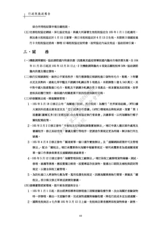 行政院施政報告
44
綜合所得稅結算申報自繳稅款綜合所得稅結算申報自繳稅款綜合所得稅結算申報自繳稅款綜合所得稅結算申報自繳稅款。。。。
((((五五五五))))完善租稅協定網絡完善租稅協定網絡完善租稅協定網絡完善租稅協定網絡，，，，深化協定效益深化協定效益深化協定效益深化協定效益：：：：與義大利簽署生效租稅協定自與義大利簽署生效租稅協定自與義大利簽署生效租稅協定自與義大利簽署生效租稅協定自 105105105105 年年年年 1111 月月月月 1111 日起適用日起適用日起適用日起適用，，，，
與加拿大租稅協定於與加拿大租稅協定於與加拿大租稅協定於與加拿大租稅協定於 1111 月月月月 15151515 日簽署日簽署日簽署日簽署，，，，與日本租稅協定於與日本租稅協定於與日本租稅協定於與日本租稅協定於 6666 月月月月 13131313 日生效日生效日生效日生效。。。。本期與本期與本期與本期與 3333 個國家進個國家進個國家進個國家進
行行行行 3333 次租稅協定諮商次租稅協定諮商次租稅協定諮商次租稅協定諮商，，，，辦理辦理辦理辦理 12121212 場租稅協定說明會場租稅協定說明會場租稅協定說明會場租稅協定說明會，，，，說明協定內涵及效益說明協定內涵及效益說明協定內涵及效益說明協定內涵及效益，，，，協助招商引資協助招商引資協助招商引資協助招商引資。。。。
三三三三、、、、關關關關 務務務務
((((一一一一))))機動調降關稅機動調降關稅機動調降關稅機動調降關稅，，，，協助調節國內物資供應協助調節國內物資供應協助調節國內物資供應協助調節國內物資供應：：：：因應禽流感疫情導致國內鵝肉市場供需失衡因應禽流感疫情導致國內鵝肉市場供需失衡因應禽流感疫情導致國內鵝肉市場供需失衡因應禽流感疫情導致國內鵝肉市場供需失衡，，，，自自自自 104104104104
年年年年 11111111 月月月月 25252525 日起至日起至日起至日起至 105105105105 年年年年 12121212 月月月月 31313131 日止日止日止日止，，，，2222 次機次機次機次機動調降鵝肉動調降鵝肉動調降鵝肉動調降鵝肉 4444 項貨品關稅稅率項貨品關稅稅率項貨品關稅稅率項貨品關稅稅率 50%50%50%50%，，，，協助調節協助調節協助調節協助調節
鵝肉供應及穩定價格鵝肉供應及穩定價格鵝肉供應及穩定價格鵝肉供應及穩定價格。。。。
((((二二二二))))執行反傾銷課稅執行反傾銷課稅執行反傾銷課稅執行反傾銷課稅，，，，維持公平貿易秩序維持公平貿易秩序維持公平貿易秩序維持公平貿易秩序：：：：現行應課徵反傾銷稅進口貨物有毛巾現行應課徵反傾銷稅進口貨物有毛巾現行應課徵反傾銷稅進口貨物有毛巾現行應課徵反傾銷稅進口貨物有毛巾、、、、鞋靴鞋靴鞋靴鞋靴、、、、卜特蘭卜特蘭卜特蘭卜特蘭
水泥及其熟料水泥及其熟料水泥及其熟料水泥及其熟料、、、、過氧化苯甲醯及不銹鋼冷軋鋼品等過氧化苯甲醯及不銹鋼冷軋鋼品等過氧化苯甲醯及不銹鋼冷軋鋼品等過氧化苯甲醯及不銹鋼冷軋鋼品等 5555 項產品項產品項產品項產品，，，，本期課徵本期課徵本期課徵本期課徵 1111 億億億億 0,5430,5430,5430,543 萬元萬元萬元萬元。。。。其其其其
中對中國大陸產製進口毛巾中對中國大陸產製進口毛巾中對中國大陸產製進口毛巾中對中國大陸產製進口毛巾、、、、鞋靴及不銹鋼冷軋鋼品等鞋靴及不銹鋼冷軋鋼品等鞋靴及不銹鋼冷軋鋼品等鞋靴及不銹鋼冷軋鋼品等 3333 項產品項產品項產品項產品，，，，核准實施具結措施核准實施具結措施核准實施具結措施核准實施具結措施，，，，按季按季按季按季
查核具結履行情形查核具結履行情形查核具結履行情形查核具結履行情形，，，，確保國內相關產業不致因低價傾銷而受損確保國內相關產業不致因低價傾銷而受損確保國內相關產業不致因低價傾銷而受損確保國內相關產業不致因低價傾銷而受損。。。。
((((三三三三))))研修關務法規研修關務法規研修關務法規研修關務法規，，，，精進關務管理精進關務管理精進關務管理精進關務管理：：：：
１１１１、、、、105105105105 年年年年 5555 月月月月 18181818 日修正公布日修正公布日修正公布日修正公布「「「「海關進口稅則海關進口稅則海關進口稅則海關進口稅則」」」」部分稅則部分稅則部分稅則部分稅則：：：：為履行為履行為履行為履行「「「「世界貿易組織世界貿易組織世界貿易組織世界貿易組織」」」」(WTO)(WTO)(WTO)(WTO)擴擴擴擴
大資訊科技產品大資訊科技產品大資訊科技產品大資訊科技產品貿易宣言及貿易宣言及貿易宣言及貿易宣言及「「「「亞太經濟合作會議亞太經濟合作會議亞太經濟合作會議亞太經濟合作會議」」」」(APEC)(APEC)(APEC)(APEC)環境商品降稅承諾環境商品降稅承諾環境商品降稅承諾環境商品降稅承諾，，，，落實落實落實落實「「「「第第第第 1111
屆臺薩屆臺薩屆臺薩屆臺薩((((薩爾瓦多薩爾瓦多薩爾瓦多薩爾瓦多))))宏宏宏宏((((宏都拉斯宏都拉斯宏都拉斯宏都拉斯))))自由貿易協定執行委員會自由貿易協定執行委員會自由貿易協定執行委員會自由貿易協定執行委員會」」」」決議事項決議事項決議事項決議事項，，，，以利海關執行椰子以利海關執行椰子以利海關執行椰子以利海關執行椰子
關稅配額政策關稅配額政策關稅配額政策關稅配額政策。。。。
２２２２、、、、105105105105 年年年年 2222 月月月月 2222 日修正發布日修正發布日修正發布日修正發布「「「「平衡稅及反傾銷稅課徵實施辦法平衡稅及反傾銷稅課徵實施辦法平衡稅及反傾銷稅課徵實施辦法平衡稅及反傾銷稅課徵實施辦法」，」，」，」，增訂申請人撤回案件處理及增訂申請人撤回案件處理及增訂申請人撤回案件處理及增訂申請人撤回案件處理及
審議程序審議程序審議程序審議程序，，，，修正具結受理修正具結受理修正具結受理修正具結受理、、、、審議及履行等程序審議及履行等程序審議及履行等程序審議及履行等程序，，，，使調查作業規定更為明確使調查作業規定更為明確使調查作業規定更為明確使調查作業規定更為明確，，，，解決執行所生解決執行所生解決執行所生解決執行所生
疑義疑義疑義疑義。。。。
３３３３、、、、105105105105 年年年年 4444 月月月月 8888 日修正發布日修正發布日修正發布日修正發布「「「「關港貿單一窗口運作實施辦法關港貿單一窗口運作實施辦法關港貿單一窗口運作實施辦法關港貿單一窗口運作實施辦法」」」」及及及及「「「「通關網路經營許可及管理通關網路經營許可及管理通關網路經營許可及管理通關網路經營許可及管理
辦法辦法辦法辦法」，」，」，」，配合配合配合配合「「「「關稅法關稅法關稅法關稅法」」」」增訂承攬業得向海關申報艙單規定增訂承攬業得向海關申報艙單規定增訂承攬業得向海關申報艙單規定增訂承攬業得向海關申報艙單規定，，，，增列承攬業者為透過關港貿增列承攬業者為透過關港貿增列承攬業者為透過關港貿增列承攬業者為透過關港貿
單一窗口作單一窗口作單一窗口作單一窗口作業參與業者及通關網路連線業者業參與業者及通關網路連線業者業參與業者及通關網路連線業者業參與業者及通關網路連線業者。。。。
４４４４、、、、105105105105 年年年年 5555 月月月月 12121212 日修正發布日修正發布日修正發布日修正發布「「「「海關管理保稅工廠辦法海關管理保稅工廠辦法海關管理保稅工廠辦法海關管理保稅工廠辦法」，」，」，」，增訂保稅工廠辦理貨物檢驗增訂保稅工廠辦理貨物檢驗增訂保稅工廠辦理貨物檢驗增訂保稅工廠辦理貨物檢驗、、、、測試測試測試測試、、、、
修理修理修理修理、、、、維護等業務維護等業務維護等業務維護等業務，，，，應設置獨立帳冊應設置獨立帳冊應設置獨立帳冊應設置獨立帳冊、、、、設置專區存放貨物設置專區存放貨物設置專區存放貨物設置專區存放貨物、、、、復運出口期限及補稅與罰則等復運出口期限及補稅與罰則等復運出口期限及補稅與罰則等復運出口期限及補稅與罰則等
規定規定規定規定，，，，以健全保稅工廠管理以健全保稅工廠管理以健全保稅工廠管理以健全保稅工廠管理。。。。
５５５５、、、、為防杜進口人將貨物化整為零為防杜進口人將貨物化整為零為防杜進口人將貨物化整為零為防杜進口人將貨物化整為零、、、、濫用低價免稅規定濫用低價免稅規定濫用低價免稅規定濫用低價免稅規定，，，，因應海關業務執行需要因應海關業務執行需要因應海關業務執行需要因應海關業務執行需要，，，，業擬具業擬具業擬具業擬具「「「「關關關關
稅法稅法稅法稅法」」」」部分條文修正草案送請貴院審議部分條文修正草案送請貴院審議部分條文修正草案送請貴院審議部分條文修正草案送請貴院審議。。。。
((((四四四四))))建構優質經貿環境建構優質經貿環境建構優質經貿環境建構優質經貿環境，，，，提升貿易便捷與安全提升貿易便捷與安全提升貿易便捷與安全提升貿易便捷與安全：：：：
１１１１、、、、105105105105 年年年年 1111 月月月月 1111 日起日起日起日起，，，，原由經濟部標準局辦理進口酒類查驗取樣作業原由經濟部標準局辦理進口酒類查驗取樣作業原由經濟部標準局辦理進口酒類查驗取樣作業原由經濟部標準局辦理進口酒類查驗取樣作業，，，，改由海關於查驗貨物改由海關於查驗貨物改由海關於查驗貨物改由海關於查驗貨物
時一併辦理時一併辦理時一併辦理時一併辦理，，，，藉由一次查驗作業藉由一次查驗作業藉由一次查驗作業藉由一次查驗作業，，，，完成貨完成貨完成貨完成貨物通關與檢驗取樣物通關與檢驗取樣物通關與檢驗取樣物通關與檢驗取樣，，，，降低行政成本並加速通關降低行政成本並加速通關降低行政成本並加速通關降低行政成本並加速通關。。。。
２２２２、、、、國際免稅商店國際免稅商店國際免稅商店國際免稅商店 eeee 化作業化作業化作業化作業 105105105105 年年年年 3333 月月月月 12121212 日上線日上線日上線日上線，，，，免稅商店業者應將保稅貨物移倉免稅商店業者應將保稅貨物移倉免稅商店業者應將保稅貨物移倉免稅商店業者應將保稅貨物移倉、、、、銷售銷售銷售銷售、、、、
行
政
院
行
政
院
第
3512次
院
會
會
議
5675B3513DD000D7
 