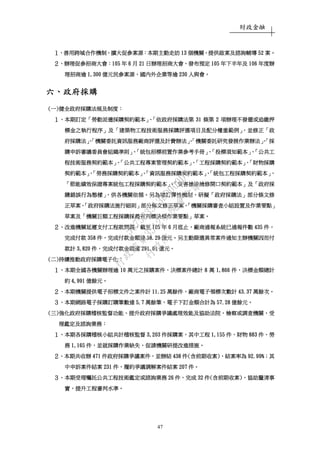 財政金融
47
１１１１、、、、善用跨域合作機制善用跨域合作機制善用跨域合作機制善用跨域合作機制，，，，擴大促參案源擴大促參案源擴大促參案源擴大促參案源：：：：本期主動走訪本期主動走訪本期主動走訪本期主動走訪 13131313 個機關個機關個機關個機關，，，，提供啟案及諮詢輔導提供啟案及諮詢輔導提供啟案及諮詢輔導提供啟案及諮詢輔導 52525252 案案案案。。。。
２２２２、、、、辦理促參招商大會辦理促參招商大會辦理促參招商大會辦理促參招商大會：：：：105105105105 年年年年 6666 月月月月 21212121 日辦理招商大會日辦理招商大會日辦理招商大會日辦理招商大會，，，，發布預定發布預定發布預定發布預定 105105105105 年下半年及年下半年及年下半年及年下半年及 106106106106 年度辦年度辦年度辦年度辦
理招商逾理招商逾理招商逾理招商逾 1,3001,3001,3001,300 億元民參案源億元民參案源億元民參案源億元民參案源，，，，國內外企業等逾國內外企業等逾國內外企業等逾國內外企業等逾 230230230230 人與會人與會人與會人與會。。。。
六六六六、、、、政府採購政府採購政府採購政府採購
((((一一一一))))健全政府採購法規及制度健全政府採購法規及制度健全政府採購法規及制度健全政府採購法規及制度：：：：
１１１１、、、、本期訂定本期訂定本期訂定本期訂定「「「「勞動派遣採購契約範本勞動派遣採購契約範本勞動派遣採購契約範本勞動派遣採購契約範本」、「」、「」、「」、「依政府採購法第依政府採購法第依政府採購法第依政府採購法第 31313131 條第條第條第條第 2222 項辦理不發還或追繳押項辦理不發還或追繳押項辦理不發還或追繳押項辦理不發還或追繳押
標金之執行程序標金之執行程序標金之執行程序標金之執行程序」」」」及及及及「「「「建築物工程技術服務採購評選項目及配分權重範例建築物工程技術服務採購評選項目及配分權重範例建築物工程技術服務採購評選項目及配分權重範例建築物工程技術服務採購評選項目及配分權重範例」，」，」，」，並修正並修正並修正並修正「「「「政政政政
府採購法府採購法府採購法府採購法」、「」、「」、「」、「機關委託資訊服務廠商評選及計費辦法機關委託資訊服務廠商評選及計費辦法機關委託資訊服務廠商評選及計費辦法機關委託資訊服務廠商評選及計費辦法」、「」、「」、「」、「機關委託研究發展作業辦法機關委託研究發展作業辦法機關委託研究發展作業辦法機關委託研究發展作業辦法」、「」、「」、「」、「採採採採
購申訴審議委員會組織準則購申訴審議委員會組織準則購申訴審議委員會組織準則購申訴審議委員會組織準則」、「」、「」、「」、「統包招標前置作業參考手冊統包招標前置作業參考手冊統包招標前置作業參考手冊統包招標前置作業參考手冊」、「」、「」、「」、「投標須知範本投標須知範本投標須知範本投標須知範本」、「」、「」、「」、「公共工公共工公共工公共工
程技術服務契約範本程技術服務契約範本程技術服務契約範本程技術服務契約範本」、「」、「」、「」、「公共工程專案管理契約範本公共工程專案管理契約範本公共工程專案管理契約範本公共工程專案管理契約範本」、「」、「」、「」、「工程採購契約範本工程採購契約範本工程採購契約範本工程採購契約範本」、「」、「」、「」、「財物採購財物採購財物採購財物採購
契約範本契約範本契約範本契約範本」、「」、「」、「」、「勞務採購契約範本勞務採購契約範本勞務採購契約範本勞務採購契約範本」、「」、「」、「」、「資訊服務採購契約範本資訊服務採購契約範本資訊服務採購契約範本資訊服務採購契約範本」、「」、「」、「」、「統包工程採購契約範本統包工程採購契約範本統包工程採購契約範本統包工程採購契約範本」、」、」、」、
「「「「節能績效保證專案統包工程採購契約範本節能績效保證專案統包工程採購契約範本節能績效保證專案統包工程採購契約範本節能績效保證專案統包工程採購契約範本」、「」、「」、「」、「災害搶險搶修開口契約範本災害搶險搶修開口契約範本災害搶險搶修開口契約範本災害搶險搶修開口契約範本」」」」及及及及「「「「政府採政府採政府採政府採
購錯誤行為態樣購錯誤行為態樣購錯誤行為態樣購錯誤行為態樣」，」，」，」，供各機關依循供各機關依循供各機關依循供各機關依循。。。。另為增訂彈性機制另為增訂彈性機制另為增訂彈性機制另為增訂彈性機制，，，，研擬研擬研擬研擬「「「「政府採購法政府採購法政府採購法政府採購法」」」」部分條文修部分條文修部分條文修部分條文修
正草案正草案正草案正草案、「、「、「、「政府採購法施行細則政府採購法施行細則政府採購法施行細則政府採購法施行細則」」」」部分條文修正草案部分條文修正草案部分條文修正草案部分條文修正草案、「、「、「、「機關採購審查小組設置及作業要點機關採購審查小組設置及作業要點機關採購審查小組設置及作業要點機關採購審查小組設置及作業要點」」」」
草案及草案及草案及草案及「「「「機關巨額工程採購採最有利標決標作業要點機關巨額工程採購採最有利標決標作業要點機關巨額工程採購採最有利標決標作業要點機關巨額工程採購採最有利標決標作業要點」」」」草案草案草案草案。。。。
２２２２、、、、改進機關延遲支付工程款問題改進機關延遲支付工程款問題改進機關延遲支付工程款問題改進機關延遲支付工程款問題，，，，截至截至截至截至 105105105105 年年年年 6666 月底止月底止月底止月底止，，，，廠商通報系統已通報件數廠商通報系統已通報件數廠商通報系統已通報件數廠商通報系統已通報件數 435435435435 件件件件，，，，
完成付款完成付款完成付款完成付款 358358358358 件件件件，，，，完成付款金額達完成付款金額達完成付款金額達完成付款金額達 38.2938.2938.2938.29 億元億元億元億元。。。。另主動篩選異常案件通知主辦機關因而付另主動篩選異常案件通知主辦機關因而付另主動篩選異常案件通知主辦機關因而付另主動篩選異常案件通知主辦機關因而付
款計款計款計款計 3,8203,8203,8203,820 件件件件，，，，完成付款金額達完成付款金額達完成付款金額達完成付款金額達 291.01291.01291.01291.01 億元億元億元億元。。。。
((((二二二二))))持續推動政府採購電子化持續推動政府採購電子化持續推動政府採購電子化持續推動政府採購電子化：：：：
１１１１、、、、本期全國各機關辦理逾本期全國各機關辦理逾本期全國各機關辦理逾本期全國各機關辦理逾 10101010 萬元之採購案件萬元之採購案件萬元之採購案件萬元之採購案件，，，，決標案件總計決標案件總計決標案件總計決標案件總計 8888 萬萬萬萬 1,8661,8661,8661,866 件件件件，，，，決標金額總計決標金額總計決標金額總計決標金額總計
約約約約 4,9914,9914,9914,991 億餘元億餘元億餘元億餘元。。。。
２２２２、、、、本期機關提供電子招標文件之案件計本期機關提供電子招標文件之案件計本期機關提供電子招標文件之案件計本期機關提供電子招標文件之案件計 11.2511.2511.2511.25 萬餘件萬餘件萬餘件萬餘件，，，，廠商電子領標次數計廠商電子領標次數計廠商電子領標次數計廠商電子領標次數計 43.3743.3743.3743.37 萬餘次萬餘次萬餘次萬餘次。。。。
３３３３、、、、本期網路電子採購訂購筆數達本期網路電子採購訂購筆數達本期網路電子採購訂購筆數達本期網路電子採購訂購筆數達 5.75.75.75.7 萬餘筆萬餘筆萬餘筆萬餘筆，，，，電子下訂金額合計為電子下訂金額合計為電子下訂金額合計為電子下訂金額合計為 57.2857.2857.2857.28 億餘元億餘元億餘元億餘元。。。。
((((三三三三))))強化政府採購稽核監督功能強化政府採購稽核監督功能強化政府採購稽核監督功能強化政府採購稽核監督功能、、、、提升提升提升提升政府採購政府採購政府採購政府採購爭議處理效能及協助法院爭議處理效能及協助法院爭議處理效能及協助法院爭議處理效能及協助法院、、、、檢察或調查機關檢察或調查機關檢察或調查機關檢察或調查機關，，，，受受受受
理鑑定及諮詢業務理鑑定及諮詢業務理鑑定及諮詢業務理鑑定及諮詢業務：：：：
１１１１、、、、本期各採購稽核小組共計稽核監督本期各採購稽核小組共計稽核監督本期各採購稽核小組共計稽核監督本期各採購稽核小組共計稽核監督 3,2033,2033,2033,203 件採購案件採購案件採購案件採購案，，，，其中工程其中工程其中工程其中工程 1,1551,1551,1551,155 件件件件、、、、財物財物財物財物 883883883883 件件件件、、、、勞勞勞勞
務務務務 1,1651,1651,1651,165 件件件件，，，，並就採購作業缺失並就採購作業缺失並就採購作業缺失並就採購作業缺失，，，，促請機關研提改進措施促請機關研提改進措施促請機關研提改進措施促請機關研提改進措施。。。。
２２２２、、、、本期本期本期本期共收辦共收辦共收辦共收辦 471471471471 件政府採購件政府採購件政府採購件政府採購爭議案件爭議案件爭議案件爭議案件，，，，並並並並辦結辦結辦結辦結 438438438438 件件件件((((含前期收案含前期收案含前期收案含前期收案))))，，，，結案率結案率結案率結案率為為為為 92.9992.9992.9992.99%%%%；；；；其其其其
中申訴案件結案中申訴案件結案中申訴案件結案中申訴案件結案 231231231231 件件件件，，，，履約爭議調解案履約爭議調解案履約爭議調解案履約爭議調解案件件件件結案結案結案結案 207207207207 件件件件。。。。
３３３３、、、、本期受理囑託公共工程技術鑑定或諮詢業務本期受理囑託公共工程技術鑑定或諮詢業務本期受理囑託公共工程技術鑑定或諮詢業務本期受理囑託公共工程技術鑑定或諮詢業務 26262626 件件件件，，，，完成完成完成完成 32323232 件件件件((((含前期收案含前期收案含前期收案含前期收案))))，，，，協助釐清事協助釐清事協助釐清事協助釐清事
實實實實，，，，提升工程審判水準提升工程審判水準提升工程審判水準提升工程審判水準。。。。
行
政
院
行
政
院
第
3512次
院
會
會
議
5675B3513DD000D7
 