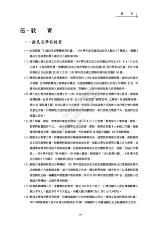 教 育
59
伍、教伍、教伍、教伍、教 育育育育
一一一一、、、、國民及學前教育國民及學前教育國民及學前教育國民及學前教育
((((一一一一))))全面實施全面實施全面實施全面實施「「「「5555 歲幼兒免學費教育計畫歲幼兒免學費教育計畫歲幼兒免學費教育計畫歲幼兒免學費教育計畫」：」：」：」：104104104104 學年度全國受益幼兒人數約學年度全國受益幼兒人數約學年度全國受益幼兒人數約學年度全國受益幼兒人數約 17171717 萬餘人萬餘人萬餘人萬餘人，，，，整體整體整體整體 5555
歲幼兒歲幼兒歲幼兒歲幼兒及經濟弱勢及經濟弱勢及經濟弱勢及經濟弱勢 5555 歲幼兒入園率達歲幼兒入園率達歲幼兒入園率達歲幼兒入園率達 96%96%96%96%。。。。
((((二二二二))))逐步擴大普及近便之公共化教保服務逐步擴大普及近便之公共化教保服務逐步擴大普及近便之公共化教保服務逐步擴大普及近便之公共化教保服務：：：：104104104104 學年度公私立幼兒園比率約為學年度公私立幼兒園比率約為學年度公私立幼兒園比率約為學年度公私立幼兒園比率約為 3.63.63.63.6：：：：6.46.46.46.4，，，，以公私以公私以公私以公私
比達比達比達比達 4444：：：：6666 為政策目標為政策目標為政策目標為政策目標，，，，持續補助各地方政府增設公立幼兒園持續補助各地方政府增設公立幼兒園持續補助各地方政府增設公立幼兒園持續補助各地方政府增設公立幼兒園((((班班班班))))及非營利幼兒園及非營利幼兒園及非營利幼兒園及非營利幼兒園，，，，105105105105 年補年補年補年補
助增設公立幼兒園助增設公立幼兒園助增設公立幼兒園助增設公立幼兒園((((班班班班))))計計計計 112112112112 班班班班；；；；105105105105 學年度全國已開辦非營利幼兒園計學年度全國已開辦非營利幼兒園計學年度全國已開辦非營利幼兒園計學年度全國已開辦非營利幼兒園計 50505050 園園園園。。。。
((((三三三三))))積極改善教保服務人員勞動條件積極改善教保服務人員勞動條件積極改善教保服務人員勞動條件積極改善教保服務人員勞動條件：：：：每學年度約每學年度約每學年度約每學年度約 1,4001,4001,4001,400 家幼兒園接受基礎評鑑家幼兒園接受基礎評鑑家幼兒園接受基礎評鑑家幼兒園接受基礎評鑑，，，，確保幼兒園合確保幼兒園合確保幼兒園合確保幼兒園合
法營運法營運法營運法營運，，，，並保障教職員工就業基本權益並保障教職員工就業基本權益並保障教職員工就業基本權益並保障教職員工就業基本權益；；；；另透過獎勵私立幼兒園建立友善工作環境另透過獎勵私立幼兒園建立友善工作環境另透過獎勵私立幼兒園建立友善工作環境另透過獎勵私立幼兒園建立友善工作環境、、、、訂定訂定訂定訂定「「「「非非非非
營利幼兒園教保服務人員薪資支給基準營利幼兒園教保服務人員薪資支給基準營利幼兒園教保服務人員薪資支給基準營利幼兒園教保服務人員薪資支給基準」」」」等機制等機制等機制等機制，，，，以提升教保服務人員勞動條件以提升教保服務人員勞動條件以提升教保服務人員勞動條件以提升教保服務人員勞動條件。。。。
((((四四四四))))簡化地方教育事務統合視導工作簡化地方教育事務統合視導工作簡化地方教育事務統合視導工作簡化地方教育事務統合視導工作：：：：104104104104 年年年年為回應地方政府為回應地方政府為回應地方政府為回應地方政府針對統合視導針對統合視導針對統合視導針對統合視導所提之意見所提之意見所提之意見所提之意見，，，，業刪減業刪減業刪減業刪減
視導指標視導指標視導指標視導指標，，，，自自自自原原原原 388388388388 項刪減為項刪減為項刪減為項刪減為 144144144144 項項項項；；；；自自自自 105105105105 年年年年起落實起落實起落實起落實「「「「歸零思考歸零思考歸零思考歸零思考」」」」之精神之精神之精神之精神，，，，取消視導指標取消視導指標取消視導指標取消視導指標，，，，
提出提出提出提出 11111111 項視導主題項視導主題項視導主題項視導主題，，，，並並並並改以質化方式辦理改以質化方式辦理改以質化方式辦理改以質化方式辦理，，，，視導當日採視導當日採視導當日採視導當日採座談會方式與地方政府進行雙向溝通座談會方式與地方政府進行雙向溝通座談會方式與地方政府進行雙向溝通座談會方式與地方政府進行雙向溝通
及意見交換及意見交換及意見交換及意見交換，，，，以瞭解地方政府在重要教育政策規劃情形以瞭解地方政府在重要教育政策規劃情形以瞭解地方政府在重要教育政策規劃情形以瞭解地方政府在重要教育政策規劃情形、、、、執行成果及策進作為執行成果及策進作為執行成果及策進作為執行成果及策進作為，，，，並並並並達到行政達到行政達到行政達到行政
減量之目的減量之目的減量之目的減量之目的。。。。
((((五五五五))))強化師資強化師資強化師資強化師資、、、、課程課程課程課程、、、、教學與評量協作機制教學與評量協作機制教學與評量協作機制教學與評量協作機制：：：：105105105105 年年年年 8888 月月月月 1111 日設置日設置日設置日設置「「「「教育部中小學師資教育部中小學師資教育部中小學師資教育部中小學師資、、、、課程課程課程課程、、、、
教學與評量協作中心教學與評量協作中心教學與評量協作中心教學與評量協作中心」，」，」，」，結合相關單位成立師資結合相關單位成立師資結合相關單位成立師資結合相關單位成立師資、、、、課程課程課程課程、、、、教學及評量教學及評量教學及評量教學及評量 4444 大系統工作圈大系統工作圈大系統工作圈大系統工作圈，，，，推動推動推動推動
課程研發與宣傳課程研發與宣傳課程研發與宣傳課程研發與宣傳、、、、課程推動課程推動課程推動課程推動、、、、師資因應師資因應師資因應師資因應、、、、考招連動等考招連動等考招連動等考招連動等 18181818 項協作議題項協作議題項協作議題項協作議題，，，，62626262 項推動策略項推動策略項推動策略項推動策略。。。。
((((六六六六))))推動多元教學方案推動多元教學方案推動多元教學方案推動多元教學方案：：：：持續協助教師在職進修與專業成長持續協助教師在職進修與專業成長持續協助教師在職進修與專業成長持續協助教師在職進修與專業成長，，，，建置教師專業支援平臺建置教師專業支援平臺建置教師專業支援平臺建置教師專業支援平臺，，，，推動教師推動教師推動教師推動教師
自主活化教學計畫自主活化教學計畫自主活化教學計畫自主活化教學計畫，，，，鼓勵學校教師自發性組成社群鼓勵學校教師自發性組成社群鼓勵學校教師自發性組成社群鼓勵學校教師自發性組成社群，，，，推動以學生為學習主體之活化教學推動以學生為學習主體之活化教學推動以學生為學習主體之活化教學推動以學生為學習主體之活化教學，，，，並並並並
邀請專家學者到校給予諮詢或指導邀請專家學者到校給予諮詢或指導邀請專家學者到校給予諮詢或指導邀請專家學者到校給予諮詢或指導，，，，促進教師專業成長及改變教學方式促進教師專業成長及改變教學方式促進教師專業成長及改變教學方式促進教師專業成長及改變教學方式；；；；推動推動推動推動「「「「分組合作學分組合作學分組合作學分組合作學
習習習習」，」，」，」，104104104104 學年度計學年度計學年度計學年度計 708708708708 所國中所國中所國中所國中、、、、30303030 所國小實施所國小實施所國小實施所國小實施；；；；辦理國中辦理國中辦理國中辦理國中「「「「活化教學計畫活化教學計畫活化教學計畫活化教學計畫」，」，」，」，104104104104 學年度學年度學年度學年度
合計補助合計補助合計補助合計補助 17171717 所國中所國中所國中所國中、、、、2222 個教師社群及個教師社群及個教師社群及個教師社群及 2222 場教師研習場教師研習場教師研習場教師研習。。。。
((((七七七七))))推動推動推動推動合理教師員額及合聘機制合理教師員額及合聘機制合理教師員額及合聘機制合理教師員額及合聘機制：：：：105105105105 學年度起依各地方政府意願試辦採外加代理教師員額方學年度起依各地方政府意願試辦採外加代理教師員額方學年度起依各地方政府意願試辦採外加代理教師員額方學年度起依各地方政府意願試辦採外加代理教師員額方
式推動國小合理教師員額式推動國小合理教師員額式推動國小合理教師員額式推動國小合理教師員額，，，，減少代課教師之比率減少代課教師之比率減少代課教師之比率減少代課教師之比率，，，，穩定教學現場穩定教學現場穩定教學現場穩定教學現場；；；；國中部分國中部分國中部分國中部分，，，，以落實教師專以落實教師專以落實教師專以落實教師專
長授課為主軸長授課為主軸長授課為主軸長授課為主軸，，，，規劃規劃規劃規劃逐年增置國中教師員額逐年增置國中教師員額逐年增置國中教師員額逐年增置國中教師員額，，，，其中自其中自其中自其中自 105105105105 學年度起學年度起學年度起學年度起增置增置增置增置 450450450450 名名名名，，，，並推動小校並推動小校並推動小校並推動小校
教師合聘機制教師合聘機制教師合聘機制教師合聘機制，，，，以提升專長授課以提升專長授課以提升專長授課以提升專長授課。。。。
((((八八八八))))設置專業輔導人力設置專業輔導人力設置專業輔導人力設置專業輔導人力，，，，落實零拒絕教育落實零拒絕教育落實零拒絕教育落實零拒絕教育：：：：截至截至截至截至 105105105105 年年年年 6666 月底止月底止月底止月底止，，，，已聘用國中小專任專業輔導人已聘用國中小專任專業輔導人已聘用國中小專任專業輔導人已聘用國中小專任專業輔導人
員計員計員計員計 478478478478 人人人人；；；；截至截至截至截至 101010105555 年年年年 6666 月底止月底止月底止月底止，，，，尚輟人數尚輟人數尚輟人數尚輟人數((((尚輟率尚輟率尚輟率尚輟率))))為為為為 1,2611,2611,2611,261 人人人人(0.065%(0.065%(0.065%(0.065%))))。。。。
((((九九九九))))整建及補強整建及補強整建及補強整建及補強老舊校舍老舊校舍老舊校舍老舊校舍設施設施設施設施：：：：持續推動國中小校舍耐震能力評估持續推動國中小校舍耐震能力評估持續推動國中小校舍耐震能力評估持續推動國中小校舍耐震能力評估、、、、補強及設施設備改善計畫補強及設施設備改善計畫補強及設施設備改善計畫補強及設施設備改善計畫，，，，
105105105105 年辦理補強工程年辦理補強工程年辦理補強工程年辦理補強工程 158158158158 棟及詳細評估棟及詳細評估棟及詳細評估棟及詳細評估 22222222 棟棟棟棟；；；；有關國中小老舊逾齡且安全疑慮較高之校舍有關國中小老舊逾齡且安全疑慮較高之校舍有關國中小老舊逾齡且安全疑慮較高之校舍有關國中小老舊逾齡且安全疑慮較高之校舍，，，，
行
政
院
行
政
院
第
3512次
院
會
會
議
5675B3513DD000D7
 