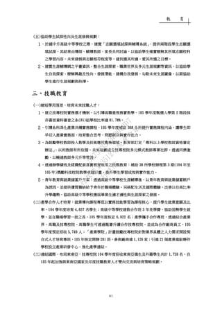 教 育
61
((((五五五五))))協助學生試探性向及生涯發展規劃協助學生試探性向及生涯發展規劃協助學生試探性向及生涯發展規劃協助學生試探性向及生涯發展規劃：：：：
１１１１、、、、於國中升於國中升於國中升於國中升高級中等學校之際高級中等學校之際高級中等學校之際高級中等學校之際，，，，建置建置建置建置「「「「志願選填試探與輔導系統志願選填試探與輔導系統志願選填試探與輔導系統志願選填試探與輔導系統」，」，」，」，提供兩階段學生志願選提供兩階段學生志願選提供兩階段學生志願選提供兩階段學生志願選
填試探填試探填試探填試探，，，，其結果由導師其結果由導師其結果由導師其結果由導師、、、、輔導教師輔導教師輔導教師輔導教師、、、、家長共同討論家長共同討論家長共同討論家長共同討論，，，，以協助學生確實瞭解其所填志願校科以協助學生確實瞭解其所填志願校科以協助學生確實瞭解其所填志願校科以協助學生確實瞭解其所填志願校科
之學習內容之學習內容之學習內容之學習內容、、、、未來發展與志願相符程度等未來發展與志願相符程度等未來發展與志願相符程度等未來發展與志願相符程度等，，，，達到選其所適達到選其所適達到選其所適達到選其所適、、、、愛其所選之目標愛其所選之目標愛其所選之目標愛其所選之目標。。。。
２２２２、、、、建置生涯輔導網之平臺資訊建置生涯輔導網之平臺資訊建置生涯輔導網之平臺資訊建置生涯輔導網之平臺資訊，，，，整合生涯探索整合生涯探索整合生涯探索整合生涯探索、、、、職業世界及多元生涯規劃等資訊職業世界及多元生涯規劃等資訊職業世界及多元生涯規劃等資訊職業世界及多元生涯規劃等資訊，，，，以協助學以協助學以協助學以協助學
生自我探索生自我探索生自我探索生自我探索、、、、瞭解興趣及性向瞭解興趣及性向瞭解興趣及性向瞭解興趣及性向、、、、發展潛能發展潛能發展潛能發展潛能、、、、建構自我發展建構自我發展建構自我發展建構自我發展、、、、勾勒未來生涯圖像勾勒未來生涯圖像勾勒未來生涯圖像勾勒未來生涯圖像，，，，以期協助以期協助以期協助以期協助
學生進行生涯規劃與抉擇學生進行生涯規劃與抉擇學生進行生涯規劃與抉擇學生進行生涯規劃與抉擇。。。。
三三三三、、、、技職教育技職教育技職教育技職教育
((((一一一一))))縮短學用落差縮短學用落差縮短學用落差縮短學用落差，，，，培育未來技職人才培育未來技職人才培育未來技職人才培育未來技職人才：：：：
１１１１、、、、建立技專校院實務選才機制建立技專校院實務選才機制建立技專校院實務選才機制建立技專校院實務選才機制，，，，以引導高職重視務實教學以引導高職重視務實教學以引導高職重視務實教學以引導高職重視務實教學，，，，105105105105 學年度甄選入學第學年度甄選入學第學年度甄選入學第學年度甄選入學第 2222 階段採階段採階段採階段採
非書面資料審查之系非書面資料審查之系非書面資料審查之系非書面資料審查之系((((科科科科))))組學程比率達組學程比率達組學程比率達組學程比率達 81.78%81.78%81.78%81.78%。。。。
２２２２、、、、引導系科深化產業共構實務課程引導系科深化產業共構實務課程引導系科深化產業共構實務課程引導系科深化產業共構實務課程，，，，101010105555 學年度補助學年度補助學年度補助學年度補助 333368686868 系科提升實務課程內涵系科提升實務課程內涵系科提升實務課程內涵系科提升實務課程內涵，，，，讓學生即讓學生即讓學生即讓學生即
早切入產業實務面早切入產業實務面早切入產業實務面早切入產業實務面，，，，培育整合思考培育整合思考培育整合思考培育整合思考、、、、問題解決與實作能力問題解決與實作能力問題解決與實作能力問題解決與實作能力。。。。
３３３３、、、、為鼓勵學校教師投入教學及技術應用實務領域為鼓勵學校教師投入教學及技術應用實務領域為鼓勵學校教師投入教學及技術應用實務領域為鼓勵學校教師投入教學及技術應用實務領域，，，，教育部訂定教育部訂定教育部訂定教育部訂定「「「「專科以上學校教師資格審定專科以上學校教師資格審定專科以上學校教師資格審定專科以上學校教師資格審定
辦法辦法辦法辦法」，」，」，」，以利教師有所依循以利教師有所依循以利教師有所依循以利教師有所依循。。。。未來規劃成立技專校院多元模式教師專業社群未來規劃成立技專校院多元模式教師專業社群未來規劃成立技專校院多元模式教師專業社群未來規劃成立技專校院多元模式教師專業社群，，，，透過同儕激透過同儕激透過同儕激透過同儕激
勵勵勵勵，，，，以暢通教師多元升等管道以暢通教師多元升等管道以暢通教師多元升等管道以暢通教師多元升等管道。。。。
４４４４、、、、透過辦學績效及經費配套落實務實致用之技職教育透過辦學績效及經費配套落實務實致用之技職教育透過辦學績效及經費配套落實務實致用之技職教育透過辦學績效及經費配套落實務實致用之技職教育：：：：補助補助補助補助 38383838 所學校辦理第所學校辦理第所學校辦理第所學校辦理第 3333 期期期期(104(104(104(104 年至年至年至年至
105105105105 年年年年))))獎勵獎勵獎勵獎勵科技校院教學卓越計畫科技校院教學卓越計畫科技校院教學卓越計畫科技校院教學卓越計畫，，，，提升學生學習成效與實作能力提升學生學習成效與實作能力提升學生學習成效與實作能力提升學生學習成效與實作能力。。。。
５５５５、、、、青年教育與就業儲蓄戶方案青年教育與就業儲蓄戶方案青年教育與就業儲蓄戶方案青年教育與就業儲蓄戶方案：：：：透過高透過高透過高透過高級級級級中中中中等學校等學校等學校等學校生涯輔導後生涯輔導後生涯輔導後生涯輔導後，，，，以以以以青年教育與就業儲蓄帳戶青年教育與就業儲蓄帳戶青年教育與就業儲蓄帳戶青年教育與就業儲蓄帳戶
為誘因為誘因為誘因為誘因，，，，並提供優質職缺給予青年於職場體驗並提供優質職缺給予青年於職場體驗並提供優質職缺給予青年於職場體驗並提供優質職缺給予青年於職場體驗。。。。另搭配生活及國際體驗另搭配生活及國際體驗另搭配生活及國際體驗另搭配生活及國際體驗，，，，改善以往高比改善以往高比改善以往高比改善以往高比率率率率
升學趨勢升學趨勢升學趨勢升學趨勢，，，，協助高協助高協助高協助高級中等學校應屆級中等學校應屆級中等學校應屆級中等學校應屆畢業生適才適性與生涯探索之發展畢業生適才適性與生涯探索之發展畢業生適才適性與生涯探索之發展畢業生適才適性與生涯探索之發展。。。。
((((二二二二))))產學合作人才培育產學合作人才培育產學合作人才培育產學合作人才培育：：：：就業導向課程專班以實務技能學習為課程核心就業導向課程專班以實務技能學習為課程核心就業導向課程專班以實務技能學習為課程核心就業導向課程專班以實務技能學習為課程核心，，，，提升學生就業意願及比提升學生就業意願及比提升學生就業意願及比提升學生就業意願及比
率率率率，，，，104104104104 學年度培育學年度培育學年度培育學年度培育 4,6574,6574,6574,657 名學生名學生名學生名學生；；；；高級中等學校建教合作班高級中等學校建教合作班高級中等學校建教合作班高級中等學校建教合作班 3333 年免學費年免學費年免學費年免學費，，，，協助弱勢學生就協助弱勢學生就協助弱勢學生就協助弱勢學生就
學學學學，，，，並在職場學習一技之長並在職場學習一技之長並在職場學習一技之長並在職場學習一技之長，，，，105105105105 學年度核定學年度核定學年度核定學年度核定 6,9226,9226,9226,922 名名名名；；；；產學攜手產學攜手產學攜手產學攜手合作專班合作專班合作專班合作專班，，，，透過結合產業透過結合產業透過結合產業透過結合產業
界界界界、、、、高職及技專校院高職及技專校院高職及技專校院高職及技專校院，，，，高職學生可透過甄審升讀合作技專校院高職學生可透過甄審升讀合作技專校院高職學生可透過甄審升讀合作技專校院高職學生可透過甄審升讀合作技專校院，，，，並成為合作廠商員工並成為合作廠商員工並成為合作廠商員工並成為合作廠商員工，，，，105105105105
學年度預定招收學年度預定招收學年度預定招收學年度預定招收 5,7495,7495,7495,749 人人人人；「；「；「；「產業學院產業學院產業學院產業學院」」」」計畫鼓勵技專校院針對業界具體之人力需求開設契計畫鼓勵技專校院針對業界具體之人力需求開設契計畫鼓勵技專校院針對業界具體之人力需求開設契計畫鼓勵技專校院針對業界具體之人力需求開設契
合式人才培育專班合式人才培育專班合式人才培育專班合式人才培育專班，，，，105105105105 年核定開辦年核定開辦年核定開辦年核定開辦 281281281281 班班班班，，，，參與廠商達參與廠商達參與廠商達參與廠商達 1,1261,1261,1261,126 家家家家；；；；引進引進引進引進 21212121 個產業進駐夥伴個產業進駐夥伴個產業進駐夥伴個產業進駐夥伴
學校設立產業研發中心學校設立產業研發中心學校設立產業研發中心學校設立產業研發中心，，，，強化產學連結強化產學連結強化產學連結強化產學連結。。。。
((((三三三三))))連結國際連結國際連結國際連結國際，，，，布局東南亞布局東南亞布局東南亞布局東南亞：：：：技專校院技專校院技專校院技專校院 104104104104 學年度學年度學年度學年度招收東南亞僑生招收東南亞僑生招收東南亞僑生招收東南亞僑生及外籍及外籍及外籍及外籍學生共計學生共計學生共計學生共計 1,7591,7591,7591,759 名名名名。。。。自自自自
111105050505 年起年起年起年起加強與東南亞加強與東南亞加強與東南亞加強與東南亞國家及印度技職教育人才雙向國家及印度技職教育人才雙向國家及印度技職教育人才雙向國家及印度技職教育人才雙向交流交流交流交流與與與與培育培育培育培育策略規劃策略規劃策略規劃策略規劃。。。。
行
政
院
行
政
院
第
3512次
院
會
會
議
5675B3513DD000D7
 