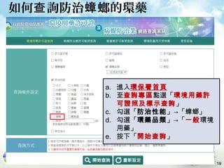 如何 詢防治 螂的環藥查 蟑
a. 進入環保署首頁
b. 至查詢專區點選「環境用藥許
可證照及標示查詢」
c. 勾選「防治性能」→「蟑螂」
d. 勾選「環藥品類」→「一般環境
用藥」
e. 按下「開始查詢」
19
 