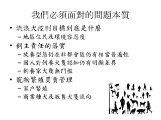 我們必須面對的問題本質
• 流浪犬控制目標到底是什麼
– 地區住民及環境容忍度
• 飼主責任的落實
– 放養型態仍在非都會區仍有相當普遍性
– 國人對飼養犬隻認知仍有明顯差異
– 飼養家犬幾無門檻
• 寵物繁殖買賣管理
– 家戶繁殖
– 商業種犬及販售犬隻流向
 