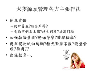 犬隻源頭管理各方主張作法
• 飼主責任
– 狗口普查?結合戶籍?
– 養狗前飼主上課?終生飼養?提高門檻
• 加強執法量能?動保警察?鼓勵檢舉?
• 商業寵物流向追溯?種犬繁殖掌握?總量管
理?禁商??
• 動保教育….
 