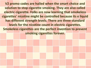 V2 promo codes are hailed when the smart choice and
  solution to stop cigarette smoking. They are also called
  electric cigarette. Folks are now learning that smokeless
cigarettes' nicotine might be controlled because its e liquid
   has different strength levels. There are three standard
     levels for the nicotine count in electric cigarettes.
 Smokeless cigarettes are the perfect invention to prevent
                  smoking cigarettes forever.
 