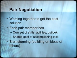Pair Negotiation

• Working together to get the best
  solution
• Each pair member has
  – Own set of skills, abilities, outlook.
  – Shared goal of accomplishing task
• Brainstorming (building on ideas of
  others)
 