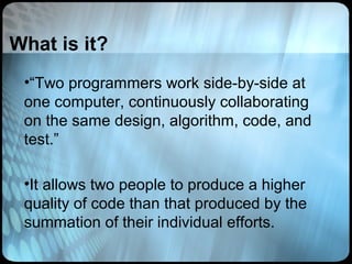 What is it?
 •“Two programmers work side-by-side at
 one computer, continuously collaborating
 on the same design, algorithm, code, and
 test.”

 •It allows two people to produce a higher
 quality of code than that produced by the
 summation of their individual efforts.
 