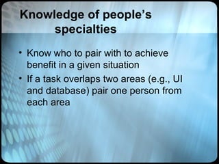Knowledge of people’s
     specialties
• Know who to pair with to achieve
  benefit in a given situation
• If a task overlaps two areas (e.g., UI
  and database) pair one person from
  each area
 