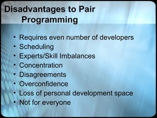 Disadvantages to Pair
    Programming
  •   Requires even number of developers
  •   Scheduling
  •   Experts/Skill Imbalances
  •   Concentration
  •   Disagreements
  •   Overconfidence
  •   Loss of personal development space
  •   Not for everyone
 