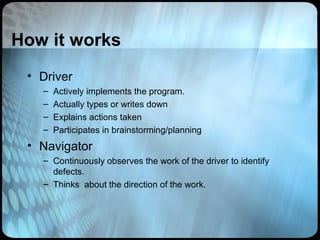 How it works
 • Driver
   –   Actively implements the program.
   –   Actually types or writes down
   –   Explains actions taken
   –   Participates in brainstorming/planning
 • Navigator
   – Continuously observes the work of the driver to identify
     defects.
   – Thinks about the direction of the work.
 