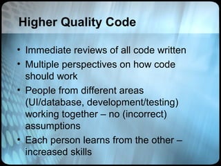Higher Quality Code

• Immediate reviews of all code written
• Multiple perspectives on how code
  should work
• People from different areas
  (UI/database, development/testing)
  working together – no (incorrect)
  assumptions
• Each person learns from the other –
  increased skills
 