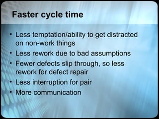 Faster cycle time

• Less temptation/ability to get distracted
  on non-work things
• Less rework due to bad assumptions
• Fewer defects slip through, so less
  rework for defect repair
• Less interruption for pair
• More communication
 