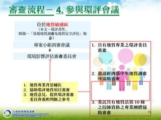 13
審 流程－查 4. 參與環評會議
位於地質敏感區
（本文－環評書件，
附錄－「基地地質調 及地質安全評估」報查
告）
專案小組初審會議
環境影響評估審 委員會查
1. 具有地質專業之環評委員
審查
2. 邀請經濟部中央地質調查
所協助審查
3. 委託具有地質法第 10 條
之技師資格之專業團體協
助審查
1. 地質專業背景輔佐
2. 協助環評地質項目審查
3. 地質意見，提供環評審查
委員會審酌判斷之參考
 