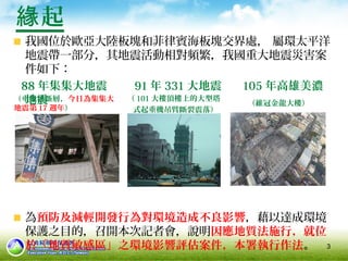 3
起緣
我國位於歐亞大陸板塊和菲律賓海板塊交界處， 屬環太平洋
地震帶一部分，其地震活動相對頻繁，我國重大地震災害案
件如下：
88 年集集大地震 91 年 331 大地震 105 年高雄美濃
地震
為預防及減輕開發行為對環境造成不良影響，藉以達成環境
保護之目的，召開本次記者會，說明因應地質法施行，就位
於「地質敏感區」之環境影響評估案件，本署執行作法。
（維冠金龍大樓）
（ 101 大樓頂樓上的大型塔
式起重機吊臂斷裂震落）
（車籠埔斷層，今日為集集大
地震第 17 週年）
 
