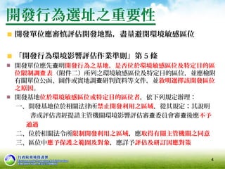 開發單位應審慎評估開發地點，盡量避開環境敏感區位
「開發行為環境影響評估作業準則」第 5 條
開發單位應先 明查 開發行為之基地，是否位於環境敏感區位及特定目的區
位限制調 表查 （附件二）所列之環境敏感區位及特定目的區位，並應檢附
有關單位公函、圖件或實地調 研判資料等文件，並查 敘明選擇該開發區位
之原因。
開發基地位於環境敏感區位或特定目的區位者，依下列規定辦理：
一、開發基地位於相關法律所禁止開發利用之區域，從其規定；其說明
書或評估書經提請主管機關環境影響評估審 委員會審 後應查 查 不予
通過
二、位於相關法令所限制開發利用之區域，應取得有關主管機關之同意
三、區位中應予保護之範圍及對象，應詳予評估及研訂因應對策
開發行為選址之重要性
4
 