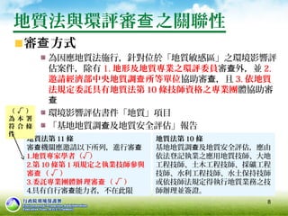 8
地質法與環評審 之關聯性查
審 方式查
為因應地質法施行，針對位於「地質敏感區」之環境影響評
估案件，除有 1. 地形及地質專業之環評委員審 外，並查 2.
邀請經濟部中央地質調 所等單位查 協助審 ，且查 3. 依地質
法規定委託具有地質法第 10 條技師資格之專業團體協助審
查
環境影響評估書件「地質」項目
「基地地質調 及地質安全評估」報告查
地質法第 11 條
審 機關應邀請以下所列，進行審查 查
1.地質專家學者（√）
2.第 10 條第 1 項規定之執業技師參與
審 （ √ ）查
3.委託專業團體 理審 （ √ ）辦 查
4.具有自行審 能力者，不在此限查
地質法第 10 條
基地地質調 及地質安全評估，應由查
依法登記執業之應用地質技師、大地
工程技師、土木工程技師、採礦工程
技師、水利工程技師、水土保持技師
或依技師法規定得執行地質業務之技
師辦理並簽證。
（ √ ）
為 本 署
符 合 條
件
 