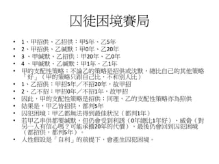 囚徒困境賽局
• 1、甲招供、乙招供：甲5年、乙5年
• 2、甲招供、乙緘默：甲0年、乙20年
• 3 、甲緘默、乙招供：甲20年、乙0年
• 4 、甲緘默、乙緘默：甲1年、乙1年
• 甲的支配性策略：不論乙的策略是招供或沈默，總比自己的其他策略
「好」（甲的策略只跟自己比，不和別人比）
• 1、乙招供：甲招5年／不招20年，故甲招
• 2、乙不招：甲招0年／不招1年，故甲招
• 因此，甲的支配性策略是招供；同理，乙的支配性策略亦為照供
• 結果是，甲乙皆招供，都判5年
• 囚犯困境：甲乙都無法得到最佳狀況（都判1年）
• 若甲乙串供都要緘默，但仍會受到利誘（0年總比1年好）、威脅（對
另一人有信心嗎？可能承擔20年的代價），最後仍會回到囚犯困境
（都招供，都判5年）。
• 人性假設是「自利」的前提下，會產生囚犯困境。
 