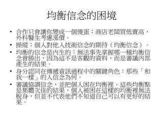均衡信念的困境
• 合作只會讓你變成一個傻蛋：商店老闆買低賣高、
外科醫生考慮漲價。
• 操縱：個人對他人技術信念的期待（均衡信念）。
• 均衡的信念是內生的：無法事先掌握哪一種均衡信
念會勝出，因為這不是客觀的資料，而是審議內部
產生的結果。
• 身分認同在傳遞資訊過程中的關鍵角色：那些「和
我一樣」的人信念為何。
• 審議協調信念，並把個人困在均衡裡。這些均衡點
是集體次佳的結果，個人被困在這樣的均衡裡無法
脫身，但並不代表他們不知道自己可以有更好的結
果。
 
