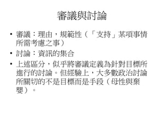 審議與討論
• 審議：理由，規範性（「支持」某項事情
所需考慮之事）
• 討論：資訊的集合
• 上述區分，似乎將審議定義為針對目標所
進行的討論。但經驗上，大多數政治討論
所關切的不是目標而是手段（母性與棄
嬰）。
 