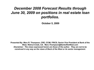 December 2008 Forecast Results through June 30, 2009 on positions in real estate loan portfolios.   October 5, 2009 Presented By: Marc R. Thompson, CRE, CCIM, FRICS, Senior Vice President at Bank of the West, Walnut Creek, CA.  [email_address] Disclaimer:  The views expressed herein are those of the author.  They are not to be construed in any way as the views of Bank of the West or its senior management. 