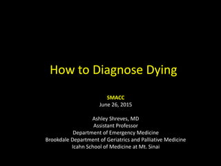 How to Diagnose Dying
SMACC
June 26, 2015
Ashley Shreves, MD
Assistant Professor
Department of Emergency Medicine
Brookdale Department of Geriatrics and Palliative Medicine
Icahn School of Medicine at Mt. Sinai
 