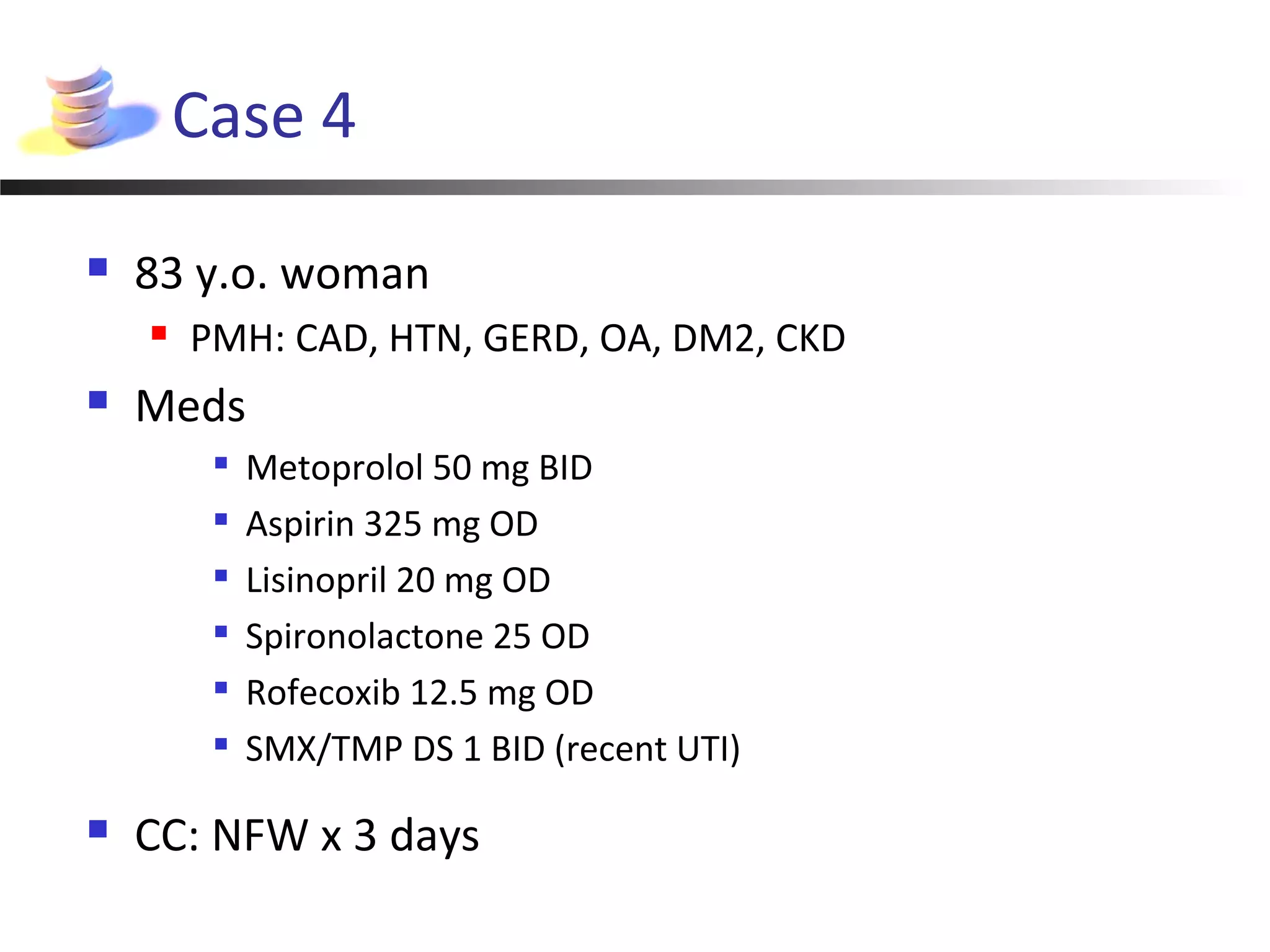 Case 4
 83 y.o. woman
 PMH: CAD, HTN, GERD, OA, DM2, CKD
 Meds

Metoprolol 50 mg BID

Aspirin 325 mg OD

Lisinopril 20 mg OD

Spironolactone 25 OD

Rofecoxib 12.5 mg OD

SMX/TMP DS 1 BID (recent UTI)
 CC: NFW x 3 days
 
