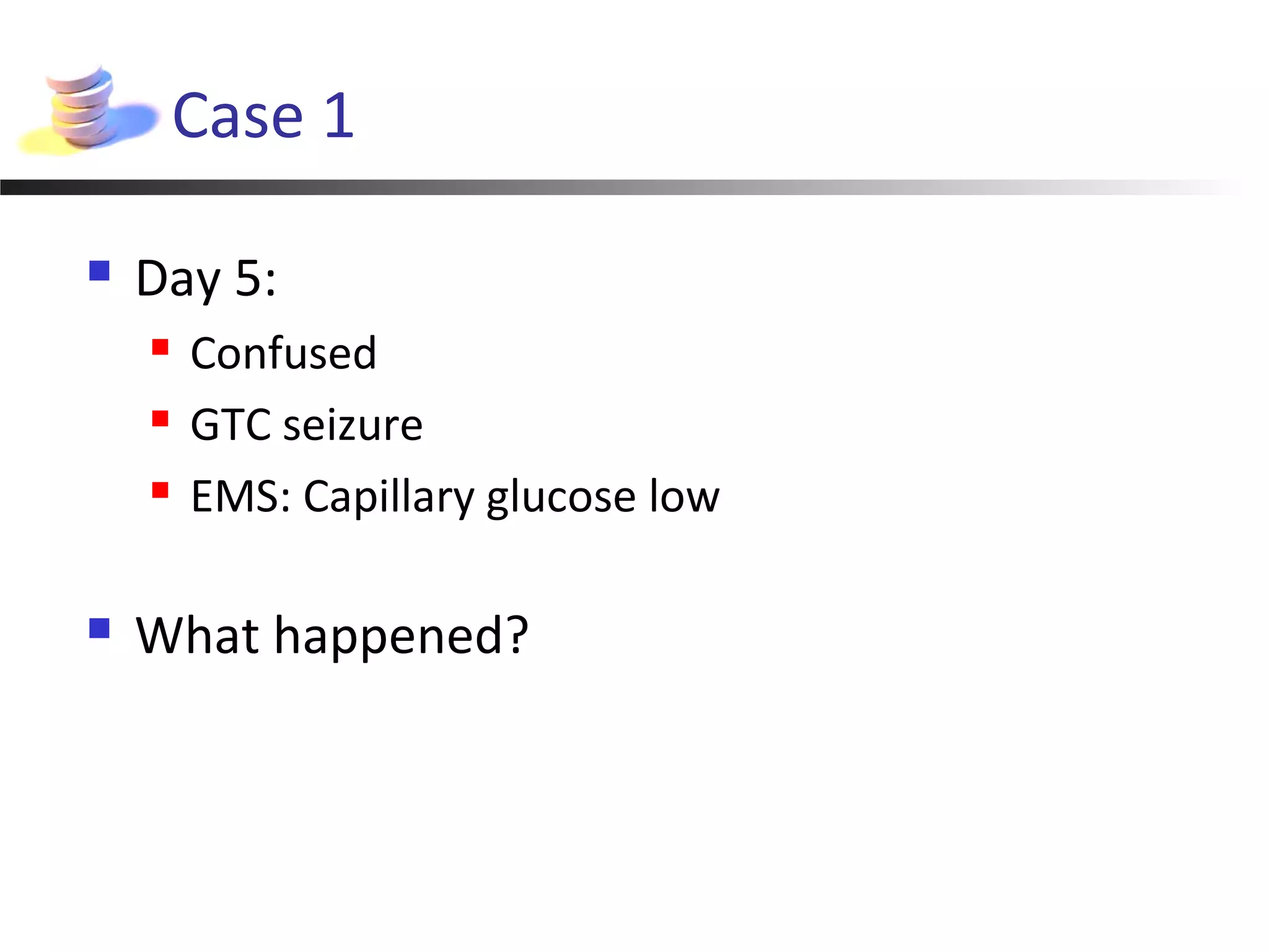 Case 1
 Day 5:
 Confused
 GTC seizure
 EMS: Capillary glucose low
 What happened?
 