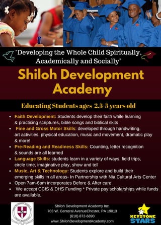 Shiloh Development
Academy
"Developing the Whole Child Spiritually,
Academically and Socially"
Shiloh Development Academy Inc.
703 W. Centeral AvenueChester, PA 19013
(610) 872­6890
www.ShilohDevelopmentAcademy.com
Educating Students ages 2.5-5 years old
Faith Development: Students develop their faith while learning
& practicing scriptures, bible songs and biblical skits
 Fine and Gross Motor Skills: developed through handwriting,
art activities, physical education, music and movement, dramatic play
& more!
Pre­Reading and Readiness Skills: Counting, letter recognition
& sounds are all learned
Language Skills: students learn in a variety of ways, field trips,
circle time, imaginative play, show and tell
Music, Art & Technology: Students explore and build their
emerging skills in all areas­ In Partnership with Nia Cultural Arts Center
Open 7am­6pm incorporates Before & After care
 We accept CCIS & DHS Funding * Private pay scholarships while funds
are available.
 