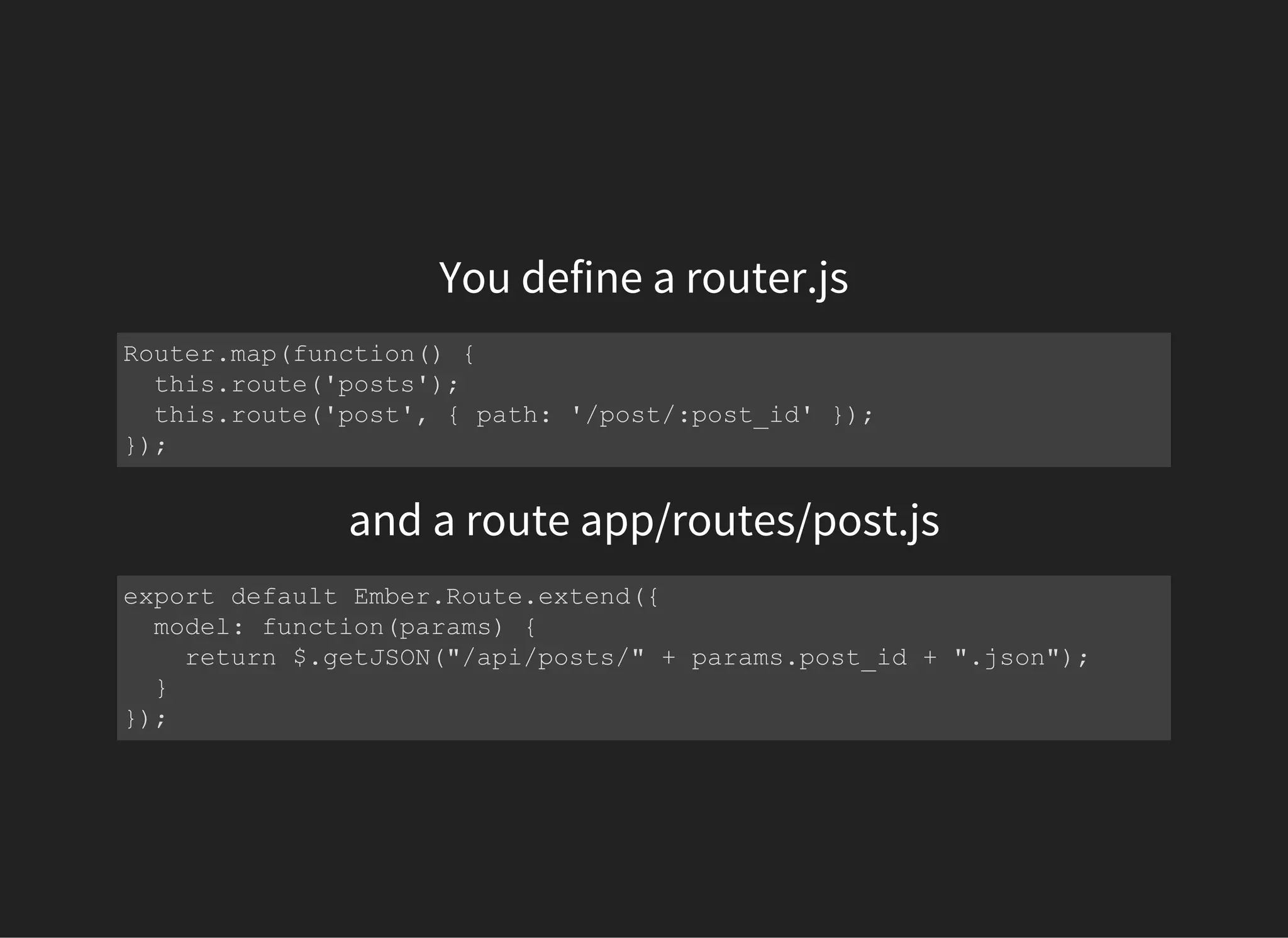 You define a router.js
Router.map(function() {
  this.route('posts');
  this.route('post', { path: '/post/:post_id' });
});
and a route app/routes/post.js
export default Ember.Route.extend({
  model: function(params) {
    return $.getJSON("/api/posts/" + params.post_id + ".json");
  }
});
 