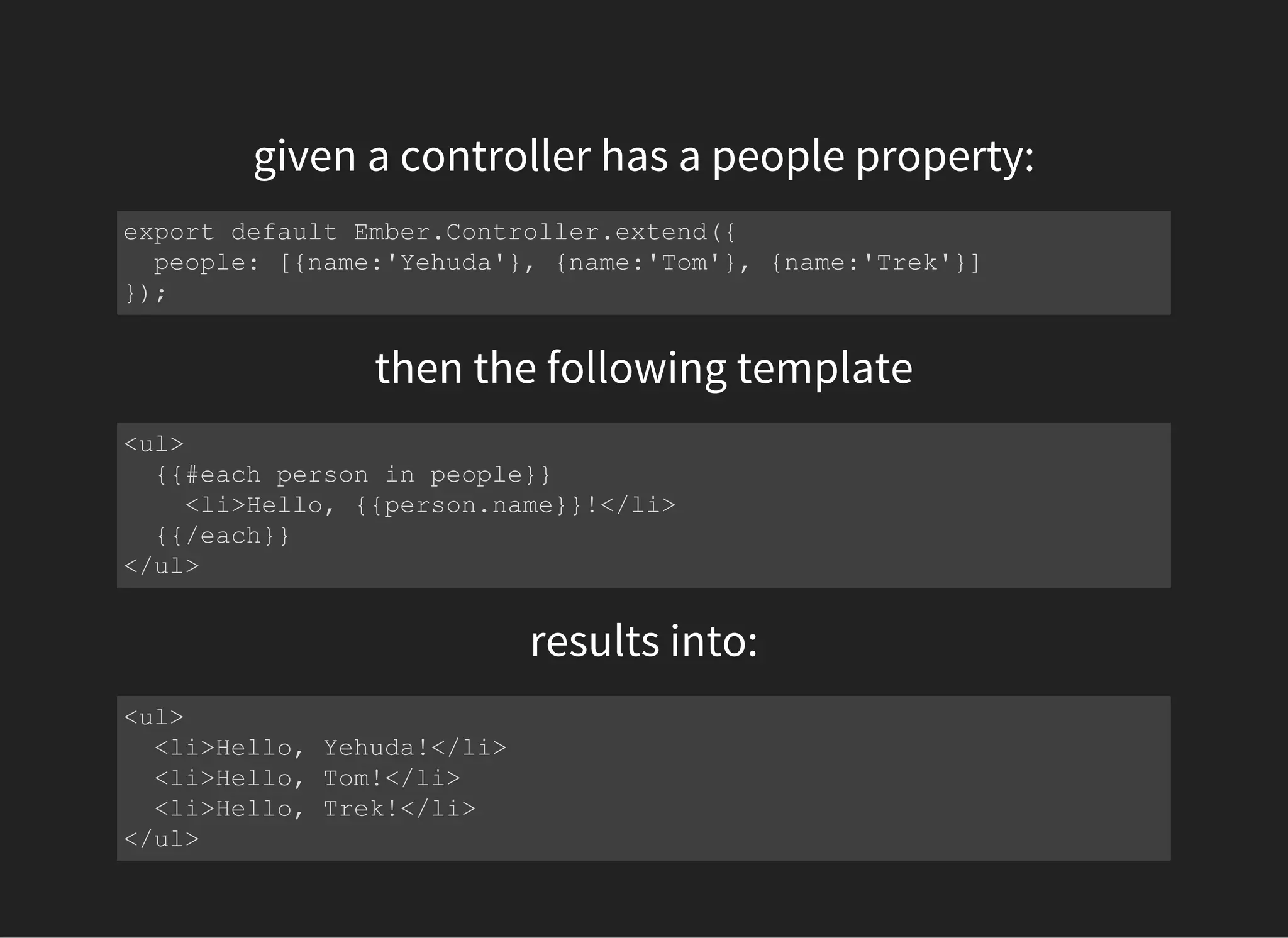 given a controller has a people property:
export default Ember.Controller.extend({
  people: [{name:'Yehuda'}, {name:'Tom'}, {name:'Trek'}]
});
then the following template
<ul>
  {{#each person in people}}
    <li>Hello, {{person.name}}!</li>
  {{/each}}
</ul>
results into:
<ul>
  <li>Hello, Yehuda!</li>
  <li>Hello, Tom!</li>
  <li>Hello, Trek!</li>
</ul>
 