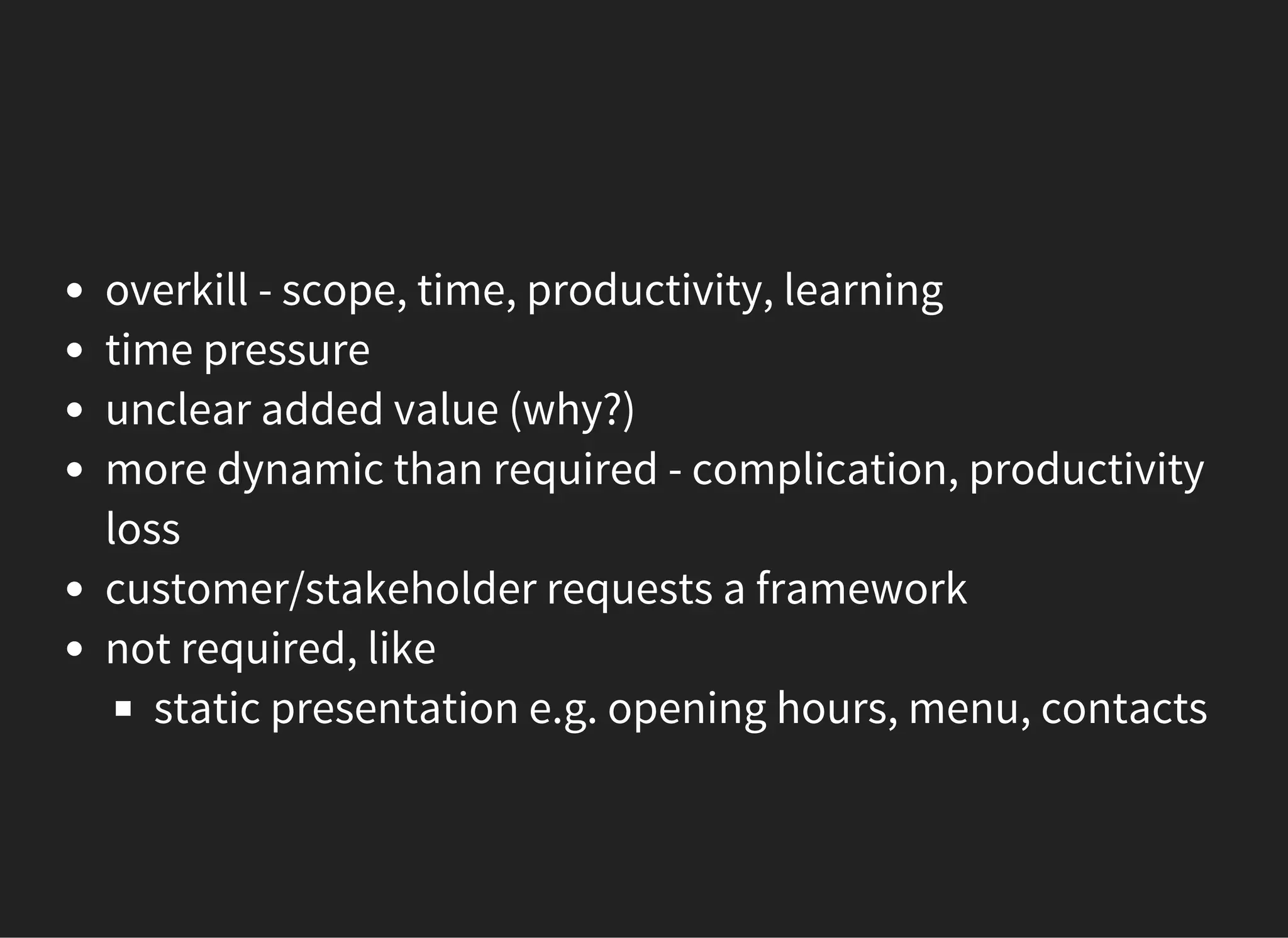 overkill - scope, time, productivity, learning
time pressure
unclear added value (why?)
more dynamic than required - complication, productivity
loss
customer/stakeholder requests a framework
not required, like
static presentation e.g. opening hours, menu, contacts
 