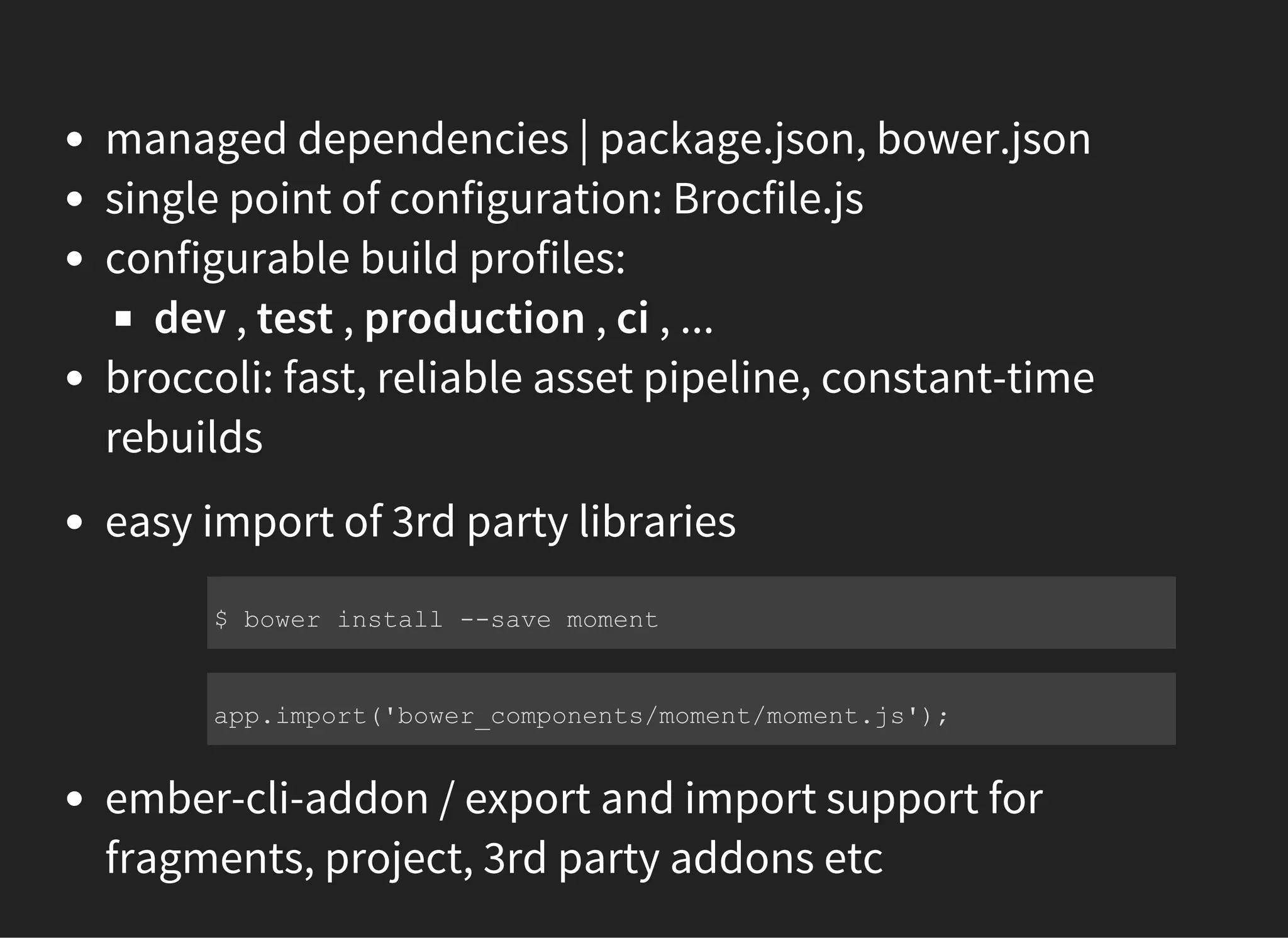 managed dependencies | package.json, bower.json
single point of configuration: Brocfile.js
configurable build profiles:
dev , test , production , ci , ...
broccoli: fast, reliable asset pipeline, constant-time
rebuilds
easy import of 3rd party libraries
ember-cli-addon / export and import support for
fragments, project, 3rd party addons etc
$ bower install ­­save moment
app.import('bower_components/moment/moment.js');
 