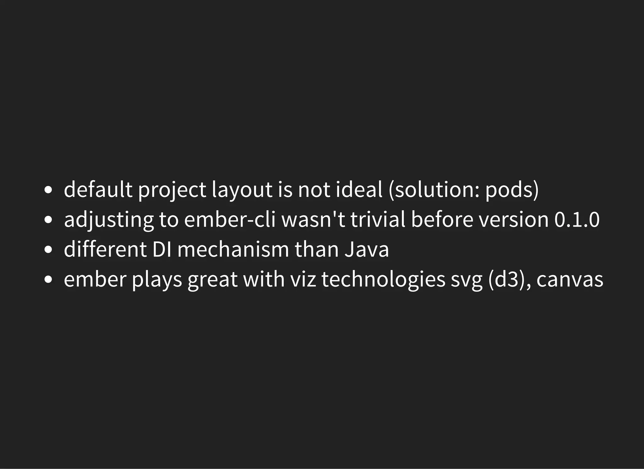 default project layout is not ideal (solution: pods)
adjusting to ember-cli wasn't trivial before version 0.1.0
different DI mechanism than Java
ember plays great with viz technologies svg (d3), canvas
 