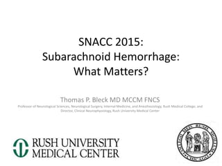 SNACC 2015:
Subarachnoid Hemorrhage:
What Matters?
Thomas P. Bleck MD MCCM FNCS
Professor of Neurological Sciences, Neurological Surgery, Internal Medicine, and Anesthesiology, Rush Medical College; and
Director, Clinical Neurophysiology, Rush University Medical Center
1
 