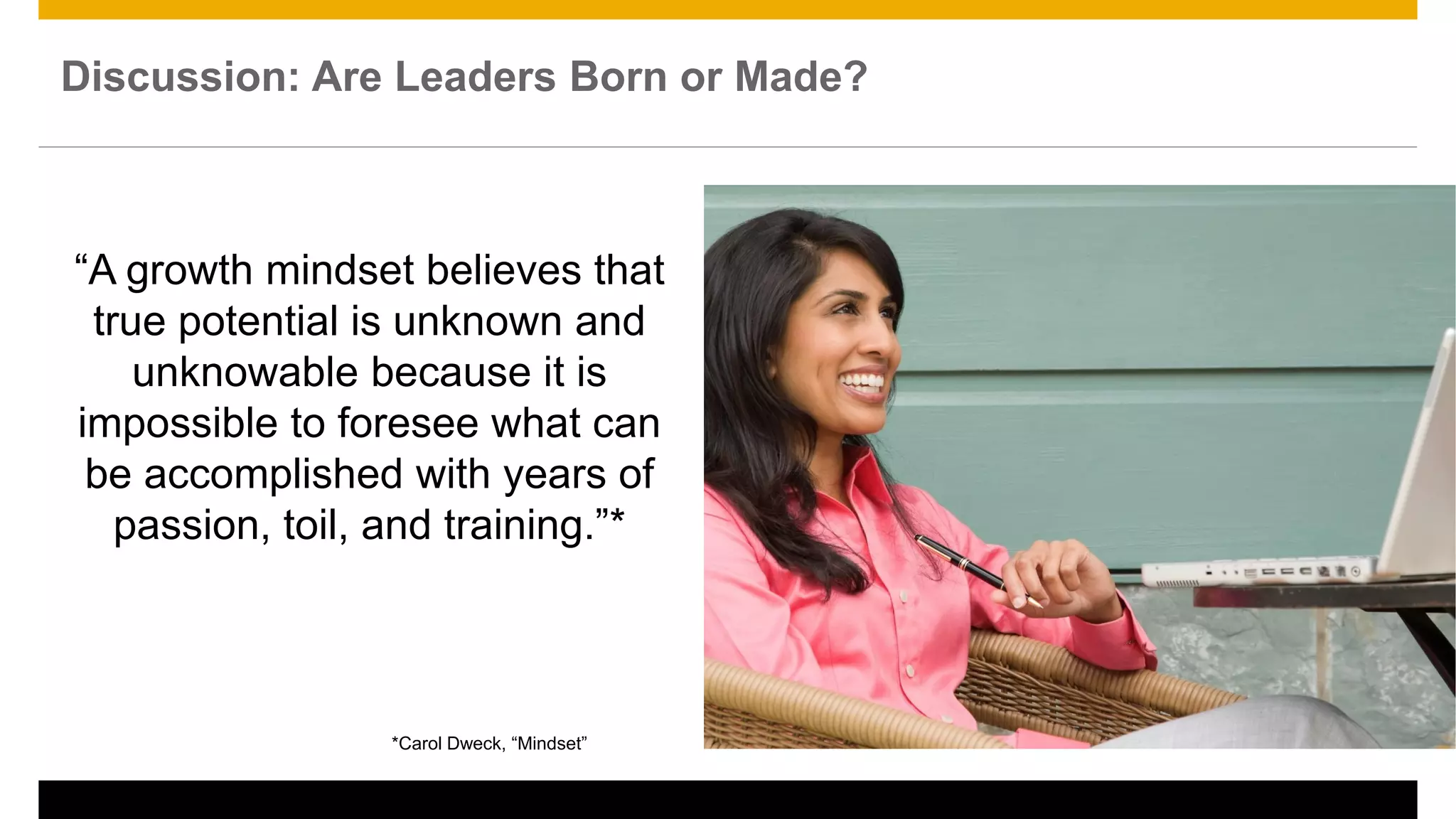 *Carol Dweck, “Mindset”
“A growth mindset believes that
true potential is unknown and
unknowable because it is
impossible to foresee what can
be accomplished with years of
passion, toil, and training.”*
Discussion: Are Leaders Born or Made?
 