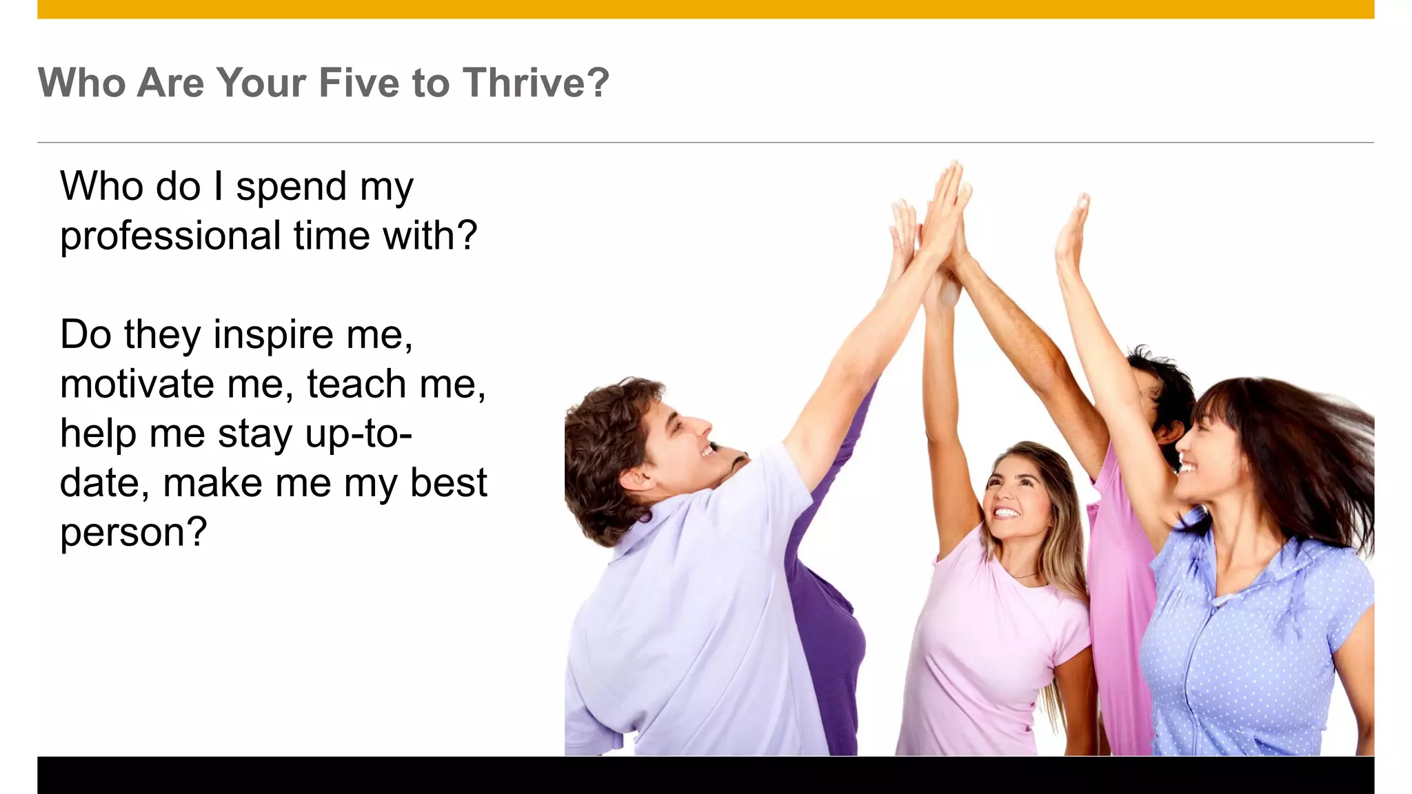 Who Are Your Five to Thrive?
Who do I spend my
professional time with?
Do they inspire me,
motivate me, teach me,
help me stay up-to-
date, make me my best
person?
22
 