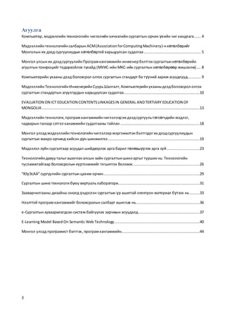 3
Агуулга
Компьютер, мэдээллийн технологийн чиглэлийн хичээлийн сургалтын орчин үеийн чиг хандлага...... 4
Мэдээллийнтехнологийнсалбарын ACM(AssociationforComputingMachinery)-нхөтөлбөрийг
Монголын их дээд сургуулиудын хөтөлбөртэй харьцуулсан судалгаа .................................................. 5
Монгол улсыних дээдсургуулийнПрограмхангамжийн инженербэлтгэх сургалтынхөтөлбөрийн
агуулгын тохироцийг тодорхойлох тухайд (МУИС-ийн МКС-ийн сургалтын хөтөлбөрөөр жишээлж).... 8
Компьютерийн ухааны дээд боловсрол олгох сургалтын стандарт ба түүний зарим асуудлууд............ 9
МэдээллийнТехнологийнИнженерийнСуурьШалгалт,Компьютерийнухааныдээдболовсрол олгох
сургалтын стандартын агуулгуудын харьцуулсан судалгаа...................................................................10
EVALUATION ON ICT EDUCATION CONTENTSLINKAGESIN GENERAL ANDTERTIARY EDUCATION OF
MONGOLIA ...........................................................................................................................................13
Мэдээллийнтехнологи,програмхангамжийнчиглэлээрих дээдсургуультөгсөгчдийн мэдлэг,
чадварын талаар сэтгэл ханамжийн судалгааны тайлан ......................................................................18
Монгол улсад мэдээллийнтехнологийнчиглэлээр мэргэжилтэнбэлтгэдэгих дээдсургуулиудын
сургалтын макро орчинд хийсэн дүн шинжилгээ.................................................................................19
Мэдээлэл зүйн сургалтаар асуудал шийдвэрлэх арга барил төлөвшүүлэх арга зүй.............................23
Технологийндавууталыгашигланалсын зайн сургалтыншинэ аргыг турших нь: Технологийн
тусламжтайгаар боловсролын хүртээмжийг тэгшитгэх боломж...........................................................26
“ЮүЭсАй” сургуулийн сургалтын цахим орчин.....................................................................................29
Сургалтын шинэ технологи буюу виртуальлаборатори........................................................................31
Зааварчилгааны дизайны онолд үндэслэн сургалтын үр ашигтай электрон материал бүтээх нь.........33
Нээлттэй програмхангамжийг боловсролын салбарт ашиглах нь........................................................36
е-Сургалтын хуваарилагдсан систем байгуулах зарчмын асуудалд......................................................37
E-Learning Model Based On Semantic Web Technology...........................................................................40
Монгол улсад програмист бэлтгэх, програмхангамжийн.....................................................................44
 