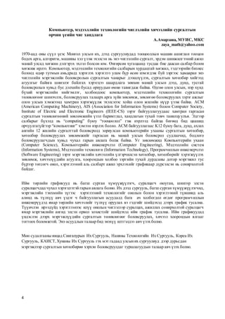 4
Компьютер, мэдээллийн технологийн чиглэлийн хичээлийн сургалтын
орчин үеийн чиг хандлага
А.Амарзаяа, МУИС, МКС
zaya_math@yahoo.com
1970-аад оны сүүл үеэс Монгол улсын их, дээд сургуулиудад тооцооллын машин ашиглан тооцон
бодох арга, алгоритм, машины хэл үзэж эхэлсэн нь энэ чиглэлийн сургалт, эрдэм шинжилгээний ажил
манай улсад хөгжин дэлгэрэх эхлэл болсон юм. Өнгөрсөн хугацаанд тусдаа бие даасан салбар болон
хөгжиж ирлээ. Компьютер, мэдээллийн технологийн салбарын хурдацтай хөгжил, тэдгээрийн бизнес
болоод өдөр тутмын амьдралд хэрэглэх хэрэглээ улам бүр өсөн нэмэгдэж буй зэргээс хамааран энэ
чиглэлийн мэргэжлийн боловсролын сургалтын чанарыг дээшлүүлэх, сургалтын хөтөлбөр хийгээд
агуулгыг байнга шинэлэг байлгах хэрэгцээ шаардлага зөвхөн манай улсын дээд, дунд, тусгай
боловсролын хувьд бус дэлхийн бусад орнуудын өмнө тавигдаж байна. Өдгөө олон улсын, нэр хүнд
бүхий мэргэжлийн нийгэмлэг, холбоодоос компьютер, мэдээллийн технологийн сургалтын
төлөвлөгөөг шинэчлэх, боловсруулах талаарх арга зүйн зөвлөмж, зөвлөгөө боловсруулах зэрэг ажлыг
олон улсын хэмжээнд хамтран хэрэгжүүлж эхэлснээс хойш олон жилийн нүүр үзэж байна. ACM
(American Computing Machinery), AIS (Association for Information Systems) болон Computer Society,
Institute of Electric and Electronic Engineers (IEEE-CS) зэрэг байгууллагуудаас хамтран гаргасан
сургалтын төлөвлөгөөний зөвлөмжийн үзэл баримтлал, хандлагын тухай товч танилцуулъя. Эдгээр
салбарыг бүхэлд нь “computing” буюу “тооцоолол” гэж нэрлээд байгаа бөгөөд бид цаашид
орчуулгагүйгээр “компьютинг” хэмээн нэрлэх болно. ACM байгууллагаас K12 буюу бага, дунд, ахлах
ангийн 12 жилийн сургалттай боловсролд зориулсан компьютерийн ухааны сургалтын хөтөлбөр,
хөтөлбөр боловсруулах зөвлөмжийг гаргасан нь манай улсын боловсрол судлаачид, бодлого
боловсруулагчдын хувьд чухал гарын авлага болж байна. Уг зөвлөмжид Компьютерийн ухаан
(Computer Science), Компьютерийн инженерчлэл (Computer Еngineering), Мэдээллийн систем
(Information Systems), Мэдээллийн технологи (Information Technology), Програмчиллын инженерчлэл
(Software Engineering) зэрэг мэргэжлийн хичээлийн үлгэрчилсэн хөтөлбөр, хөтөлбөрийг хэрэгжүүлэх
зөвлөмж, хичээлүүдийн агуулга, хоорондын холбоо зэргийн тухай дурдсаны дотор мэргэжил тус
бүрээр төгсөгч онол, хэрэглээний аль салбарт ажил эрхлэхийг графикаар дүрсэлсэн нь сонирхолтой
байдаг.
Ийм төрлийн графикууд нь багш сурган хүмүүжүүлэгч, суралцагч оюутан, шинээр элсэн
суралцагчдад чухал хэрэгцээтэй гарын авлага болно. Их дээд сургууль, багш сурган хүмүүжүүлэгчид,
мэргэжлийн тэнхмийн зүгээс хэрэглээний технологийг онолын болон хэрэглээний түвшинд аль
алинд нь түлхүү авч үздэг ч байгууллагын асуудалд бага ач холбогдол өгдөг програмчиллын
инженерүүдэд ямар төрлийн хичээлийг түлхүү оруулах вэ гэдгийг шийдэхэд дээрх график тусална.
Түүнчлэн ирээдүйд хэрэглээнээс илүү онолын чиглэлээр суралцах, ажиллах сонирхолтой суралцагч
ямар мэргэжлийн ангид элсэн орвол зохистойг шийдэхэд ийм график тусална. Ийм графикуудад
үндэслэн дээрх мэргэжлүүдийн сургалтын төлөвлөгөөг боловсруулах, хичээл хоорондын ялгааг
тогтоох боломжтой. Энэ асуудлын талаар бид энэхүү илтгэлдээ авч үзэх болно.
Мөн судалгааны явцад Сингапурын Их Сургууль, Наняны Технологийн Их Сургууль, Кореа Их
Сургууль, КАИСТ,Хунаны Их Сургууль гэх мэт гадаад улсыних сургуулиуд дээр дурьсдан
мэргэжлээр сургалтын хөтөлбөрөө хэрхэн боловсруулдаг туршлагуудын талаар авч үзэх болно.
 