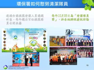 環保署如何慰勞清潔隊員
10
透過全國模範清潔人員遴選
計畫，每年選出百位模範隊
員公開表揚
每年10月25日為「清潔隊員
節」，於各地辦理慶祝活動
 