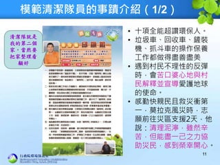 模範清潔隊員的事蹟介紹（1/2）
11
• 十項全能超讚環保人。
• 垃圾車、回收車、鏟裝
機、抓斗車的操作保養
工作都做得盡善盡美
• 遇到村民不理性的反彈
時，會苦口婆心地與村
民解釋並宣導愛護地球
的使命。
• 感勤快親民且救災衝第
一，莫拉克風災時，志
願前往災區支援2天，他
說：清理泥濘，雖然辛
苦，但能盡一己之力協
助災民，感到榮幸開心。
清潔隊就是
我的第二個
家，當然要
把家整理看
顧好
 