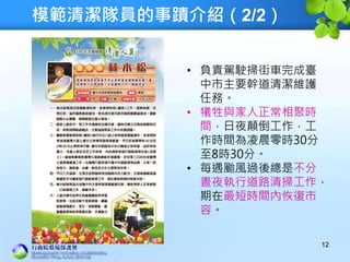 模範清潔隊員的事蹟介紹（2/2）
12
• 負責駕駛掃街車完成臺
中市主要幹道清潔維護
任務。
• 犧牲與家人正常相聚時
間，日夜顛倒工作，工
作時間為凌晨零時30分
至8時30分。
• 每遇颱風過後總是不分
晝夜執行道路清掃工作，
期在最短時間內恢復市
容。
 