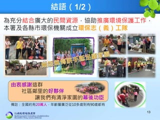 結語（1/2）
為充分結合廣大的民間資源，協助推廣環境保護工作，
本署及各縣市環保機關成立環保志（義）工隊
13
由衷感謝這群
社區鄰里的好夥伴
讓我們有清淨家園的幕後功臣
備註：全國約有20萬人，年齡層廣泛從10多歲到有90歲都有
 