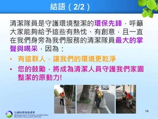 結語（2/2）
清潔隊員是守護環境整潔的環保先鋒，呼籲
大家能夠給予這些有熱忱、有創意，且一直
在我們身旁為我們服務的清潔隊員最大的掌
聲與喝采，因為：
• 有這群人，讓我們的環境更乾淨
• 您的鼓勵，將成為清潔人員守護我們家園
整潔的原動力!
14
 