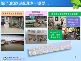 除了清潔街道環境，還要...
7
颱風大雨造成家園泡水
家園受損
產生許多廢棄物 隊員除了幫我們帶走垃圾還會
清除水溝污泥
進行環境消毒
以防水溝堵
塞而再次造
成淹水
避免蚊子、
蒼蠅、蟑螂
等病媒孳生
 