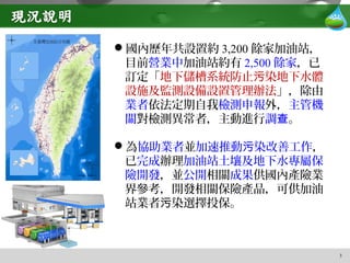 3
國內歷年共設置約 3,200 餘家加油站，
目前營業中加油站約有 2,500 餘家，已
訂定「地下儲槽系統防止 染地下水體污
設施及監測設備設置管理辦法」，除由
業者依法定期自我檢測申報外，主管機
關對檢測異常者，主動進行調查。
為協助業者並加速推動 染改善工作污 ，
已完成辦理加油站土壤及地下水專屬保
險開發，並公開相關成果供國內產險業
界參考，開發相關保險產品，可供加油
站業者 染選擇投保。污
 