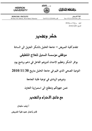 ‫‪NURSING FACULTY‬‬                                                                ‫كلية التمريض‬
‫‪PO Box 40, Hebron, West Bank, Palestine‬‬   ‫تلفون:9836222-2-279:‪Tel‬‬   ‫فاكس:303-9222-2-279 :‪Fax‬‬

                                                                     ‫اﻟرﻗم: م.خ/15 ت.م/0102‬
                                                                          ‫اﻟﺗﺎرﻳﺦ: 80/21/0102‬




                                    ‫ﺷﻜﺮ وﺗﻘﺪﻳﺮ‬
    ‫ﺗﺘﻘﺪم ﻛﻠﻴﺔ اﻟﺘﻤﺮﻳﺾ – ﺟﺎﻣﻌﺔ اﻟﺨﻠﻴﻞ ﺑﺎﻟﺸﻜﺮ اﻟﺠﺰﻳﻞ اﻟﻰ اﻟﺴﺎدة‬

             ‫موظفي مؤسسة السديل للعالج التلطيفي‬
     ‫ﺑﻮاﻓﺮ اﻟﺸﻜﺮ وﻋﻈﻴﻢ اﻻﻣﺘﻨﺎن ﻟﺪورﻫﻢ اﻟﻔﺎﻋﻞ ﻓﻲ دﻋﻢ ﺑﺮﻧﺎﻣﺞ ﻳﻮم‬

 ‫اﻟﺘﻮﻋﻴﺔ اﻟﺼﺤﻲ اﻟﺬي اﻗﻴﻢ ﻓﻲ ﺟﺎﻣﻌﺔ اﻟﺨﻠﻴﻞ ﺑﺘﺎرﻳﺦ 03/11/0102‬

                       ‫ودورﻫﻢ اﻟﺮﻳﺎدي ﻓﻲ ﺗﻮﻋﻴﺔ ﻃﻠﺒﺔ اﻟﺠﺎﻣﻌﺔ‬

                    ‫ﻧﺜﻤﻦ ﺟﻬﻮدﻛﻢ وﻧﺘﻄﻠﻊ اﻟﻰ اﺳﺘﻤﺮارﻳﺔ اﻟﺘﻌﺎون‬

                          ‫ﻣﻊ ﻓـﺎﺋﻖ اﻻﺣﺘﺮام واﻟﺘﻘﺪﻳﺮ‬
         ‫أ.زﻳﻧب ﺳﻠﻳﻣﺎن‬

‫ﻗﺎﺋم ﺑﺄﻋﻣﺎﻝ ﻋﻣﻳد ﻛﻠﻳﺔ اﻟﺗﻣرﻳض‬
 