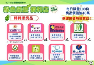 轉轉樂獎品
半自助
綠色旅遊行程
（市值11,000元）
x1
免費住宿券
（市值5,200元）
x1
免費住宿券
（市值1,680元）
x1
環保標章
保溫杯
（市值1,680元）
x1
免費電動機車
租賃券
（市值700元）
x2
每日限量100份
獎品價值逾40萬
感謝業者熱情贊助！
VIP住宿券
（折價2,500元）
奧萬大
x2
x1
免費住宿券
（市值5,400元）
x1
免費住宿券
（市值2,300元）
※一套行程以2位大人計算
9
 