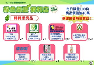 轉轉樂獎品
桐花野餐墊199
住宿折價券
（折價500元） x10
每日限量100份
獎品價值逾40萬
感謝業者熱情贊助！
入園門票半價券
（折價100元）
奧萬大
x20
環保標章
洗衣粉
（市值140元）
x50
x2
2017
VIP住宿券
（折價2,063元） x2
2017
VIP住宿券
（折價783元）
樂活隨身瓶
500ml
（市值120元）
x3
環保標章
洗碗精520ml
（市值60元）
x3 10
 